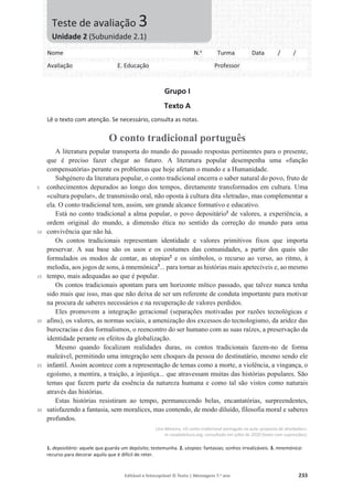 Editável e fotocopiável © Texto | Mensagens 7.o
ano 233
Grupo I
Texto A
Lê o texto com atenção. Se necessário, consulta as notas.
O conto tradicional português
5
10
15
20
25
30
A literatura popular transporta do mundo do passado respostas pertinentes para o presente,
que é preciso fazer chegar ao futuro. A literatura popular desempenha uma «função
compensatória» perante os problemas que hoje afetam o mundo e a Humanidade.
Subgénero da literatura popular, o conto tradicional encerra o saber natural do povo, fruto de
conhecimentos depurados ao longo dos tempos, diretamente transformados em cultura. Uma
«cultura popular», de transmissão oral, não oposta à cultura dita «letrada», mas complementar a
ela. O conto tradicional tem, assim, um grande alcance formativo e educativo.
Está no conto tradicional a alma popular, o povo depositário1
de valores, a experiência, a
ordem original do mundo, a dimensão ética no sentido da correção do mundo para uma
convivência que não há.
Os contos tradicionais representam identidade e valores primitivos fixos que importa
preservar. A sua base são os usos e os costumes das comunidades, a partir dos quais são
formulados os modos de contar, as utopias2
e os símbolos, o recurso ao verso, ao ritmo, à
melodia, aos jogos de sons, à mnemónica3
... para tornar as histórias mais apetecíveis e, ao mesmo
tempo, mais adequadas ao que é popular.
Os contos tradicionais apontam para um horizonte mítico passado, que talvez nunca tenha
sido mais que isso, mas que não deixa de ser um referente de conduta importante para motivar
na procura de saberes necessários e na recuperação de valores perdidos.
Eles promovem a integração geracional (separações motivadas por razões tecnológicas e
afins), os valores, as normas sociais, a amenização dos excessos do tecnologismo, da aridez das
burocracias e dos formalismos, o reencontro do ser humano com as suas raízes, a preservação da
identidade perante os efeitos da globalização.
Mesmo quando focalizam realidades duras, os contos tradicionais fazem-no de forma
maleável, permitindo uma integração sem choques da pessoa do destinatário, mesmo sendo ele
infantil. Assim acontece com a representação de temas como a morte, a violência, a vingança, o
egoísmo, a mentira, a traição, a injustiça... que atravessam muitas das histórias populares. São
temas que fazem parte da essência da natureza humana e como tal são vistos como naturais
através das histórias.
Estas histórias resistiram ao tempo, permanecendo belas, encantatórias, surpreendentes,
satisfazendo a fantasia, sem moralices, mas contendo, de modo diluído, filosofia moral e saberes
profundos.
Lino Moreira, «O conto tradicional português na aula: proposta de atividades»,
in casadaleitura.org, consultado em julho de 2020 (texto com supressões).
1. depositário: aquele que guarda um depósito; testemunha. 2. utopias: fantasias; sonhos irrealizáveis. 3. mnemónica:
recurso para decorar aquilo que é difícil de reter.
Nome N.o
Turma Data / /
Avaliação E. Educação Professor
Teste de avaliação 3
Unidade 2 (Subunidade 2.1)
 