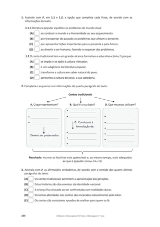 234 Editável e fotocopiável © Texto | Mensagens 7.o
ano
1. Assinala com ‫ݵ‬, em 1.1 e 1.2, a opção que completa cada frase, de acordo com as
informações do texto.
1.1 A literatura popular equilibra os problemas do mundo atual
(A) ao conduzir o mundo e a Humanidade ao seu esquecimento.
(B) por transportar do passado os problemas que afetam o presente.
(C) por apresentar lições importantes para o presente e para futuro.
(D) ao divertir o ser humano, fazendo-o esquecer dos problemas.
1.2 O conto tradicional tem «um grande alcance formativo e educativo» (linha 7) porque
(A) se impõe e se opõe à cultura «letrada».
(B) é um subgénero da literatura popular.
(C) transforma a cultura em saber natural do povo.
(D) apresenta a cultura do povo, a sua sabedoria.
2. Completa o esquema com informações do quarto parágrafo do texto.
Contos tradicionais
A. O que representam? B. Qual é a sua base? D. Que recursos utilizam?
Resultado: «tornar as histórias mais apetecíveis e, ao mesmo tempo, mais adequadas
ao que é popular» (linhas 14 e 15)
3. Assinala com‫ݵ‬as afirmações verdadeiras, de acordo com o sentido dos quatro últimos
parágrafos do texto.
(A) Os contos tradicionais permitem a aproximação das gerações.
(B) Estas histórias são documentos da identidade nacional.
(C) A criança fica chocada ao ser confrontada com realidades duras.
(D) Os temas abordados nos contos são encarados naturalmente pelo leitor.
(E) Os contos são constantes «puxões de orelha» para quem os lê.
• ___________________
• ___________________
Devem ser preservados
• ___________________
• ___________________
C. Conduzem à
formulação de:
• ___________________
• ___________________
• ___________________
• ___________________
• ___________________
• ___________________
• ___________________
• ___________________
 
