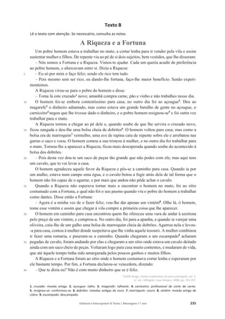 Editável e fotocopiável © Texto | Mensagens 7.o
ano 235
Texto B
Lê o texto com atenção. Se necessário, consulta as notas.
A Riqueza e a Fortuna
5
10
15
20
25
30
35
40
Um pobre homem estava a trabalhar no mato, a cortar lenha para ir vender pela vila e assim
sustentar mulher e filhos. De repente viu ao pé de si dois sujeitos, bem vestidos, que lhe disseram:
– Nós somos a Fortuna e a Riqueza. Vimos-te ajudar. Cada um queria acudir de preferência
ao pobre homem, e altercavam entre si. Dizia a Riqueza:
– Eu só por mim o faço feliz; sendo ele rico tem tudo.
– Pois mesmo sem ser rico, eu dando-lhe fortuna, faço-lhe maior benefício. Senão experi-
mentemos.
A Riqueza virou-se para o pobre do homem e disse:
– Toma lá este cruzado1
novo; amanhã compra carne, pão e vinho e não trabalhes nesse dia.
O homem foi-se embora contentíssimo para casa; no outro dia foi ao açougue2
. Deu ao
magarefe3
o dinheiro adiantado, mas como estava um grande barulho de gente no açougue, o
carniceiro4
negou que lhe tivesse dado o dinheiro, e o pobre homem resignou-se5
e foi outra vez
trabalhar para o mato.
A Riqueza tornou a chegar ao pé dele e, quando soube de que lhe servira o cruzado novo,
ficou zangada e deu-lhe uma bolsa cheia de dobrões6
. O homem voltou para casa; mas como a
bolsa era de marroquim7
vermelho, uma ave de rapina caiu de repente sobre ele e arrebatou nas
garras o saco e voou. O homem contou a sua tristeza à mulher, e no outro dia foi trabalhar para
o mato. Tornou-lhe a aparecer a Riqueza; ficou mais desesperada quando soube do acontecido à
bolsa dos dobrões.
– Pois desta vez dou-te um saco de peças tão grande que não podes com ele; mas aqui tens
um cavalo, que to vai levar a casa.
O homem agradeceu aquele favor da Riqueza e pôs-se a caminho para casa. Quando ia por
um atalho, estava num campo uma égua, e o cavalo botou a fugir atrás dela de tal forma que o
homem não foi capaz de o agarrar, e por mais que andou não pôde achar o cavalo.
Quando a Riqueza não esperava tornar mais a encontrar o homem no mato, foi ao sítio
costumado com a Fortuna, e qual não foi o seu pasmo quando viu o pobre do homem a trabalhar
como dantes. Disse então a Fortuna:
– Agora é a minha vez de o fazer feliz; vou-lhe dar apenas um vintém8
. Olhe lá, ó homem,
tome esse vintém e assim que chegar à vila compre a primeira coisa que lhe aparecer.
O homem em caminho para casa encontrou quem lhe ofereceu uma vara de andar à azeitona
pelo preço de um vintém, e comprou-a. No outro dia, foi para a apanha, e quando ia varejar uma
oliveira, caiu-lhe de um galho uma bolsa de marroquim cheia de dobrões. Agarrou nela e levou-
-a para casa, contou à mulher donde suspeitava que lhe vinha aquele tesouro. A mulher combinou
ir fazer uma romaria, e puseram-se a caminho. Quando chegaram a um escampado9
acharam
pegadas de cavalo, foram andando por elas e chegaram a um sítio onde estava um cavalo deitado
ainda com um saco cheio de peças. Voltaram logo para casa muito contentes, e mudaram de vida,
que até àquele tempo tinha sido amargurada pelos poucos ganhos e muitos filhos.
A Riqueza e a Fortuna foram ao sítio onde o homem costumava cortar lenha e esperaram por
ele bastante tempo. Por fim, a Fortuna declarou-se vencedora, dizendo:
– Que te dizia eu? Não é com muito dinheiro que se é feliz.
Teófilo Braga, Contos tradicionais do povo português, vol. 1,
6.a
ed., Alfragide, Leya Sempre, 2008, pp. 255-257.
1. cruzado: moeda antiga. 2. açougue: talho. 3. magarefe: talhante. 4. carniceiro: profissional de corte de carne.
5. resignou-se: conformou-se. 6. dobrões: moedas antigas de ouro. 7. marroquim: couro. 8. vintém: moeda antiga de
cobre. 9. escampado: descampado.
 