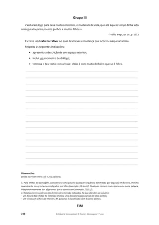 238 Editável e fotocopiável © Texto | Mensagens 7.o
ano
Grupo III
«Voltaram logo para casa muito contentes, e mudaram de vida, que até àquele tempo tinha sido
amargurada pelos poucos ganhos e muitos filhos.»
(Teófilo Braga, op. cit., p. 257.)
Escreve um texto narrativo, no qual descrevas a mudança que ocorreu naquela família.
Respeita as seguintes indicações:
• apresenta a descrição de um espaço exterior;
• inclui um momento de diálogo;
• termina o teu texto com a frase: «Não é com muito dinheiro que se é feliz».
____________________________________________________________________________________________________________________________________________
____________________________________________________________________________________________________________________________________________
____________________________________________________________________________________________________________________________________________
____________________________________________________________________________________________________________________________________________
____________________________________________________________________________________________________________________________________________
____________________________________________________________________________________________________________________________________________
____________________________________________________________________________________________________________________________________________
____________________________________________________________________________________________________________________________________________
____________________________________________________________________________________________________________________________________________
____________________________________________________________________________________________________________________________________________
____________________________________________________________________________________________________________________________________________
____________________________________________________________________________________________________________________________________________
____________________________________________________________________________________________________________________________________________
____________________________________________________________________________________________________________________________________________
____________________________________________________________________________________________________________________________________________
____________________________________________________________________________________________________________________________________________
Observações:
Deves escrever entre 160 e 260 palavras.
1. Para efeitos de contagem, considera-se uma palavra qualquer sequência delimitada por espaços em branco, mesmo
quando esta integre elementos ligados por hífen (exemplo: /di-lo-ei/). Qualquer número conta como uma única palavra,
independentemente dos algarismos que o constituam (exemplo: /2021/).
2. Relativamente ao desvio dos limites de extensão indicados, há que atender ao seguinte:
– um desvio dos limites de extensão implica uma desvalorização parcial até dois pontos;
– um texto com extensão inferior a 55 palavras é classificado com 0 (zero) pontos.
FIM
 