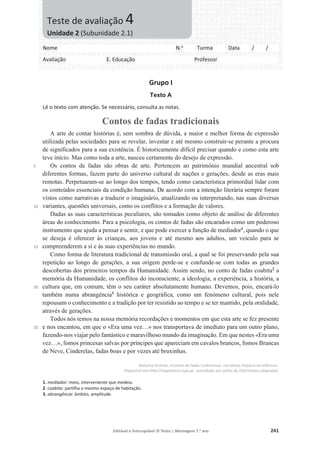 Editável e fotocopiável © Texto | Mensagens 7.o
ano 241
Grupo I
Texto A
Lê o texto com atenção. Se necessário, consulta as notas.
Contos de fadas tradicionais
5
10
15
20
25
A arte de contar histórias é, sem sombra de dúvida, a maior e melhor forma de expressão
utilizada pelas sociedades para se revelar, inventar e até mesmo construir-se perante a procura
de significados para a sua existência. É historicamente difícil precisar quando e como esta arte
teve início. Mas como toda a arte, nasceu certamente do desejo de expressão.
Os contos de fadas são obras de arte. Pertencem ao património mundial ancestral sob
diferentes formas, fazem parte do universo cultural de nações e gerações, desde as eras mais
remotas. Perpetuaram-se ao longo dos tempos, tendo como característica primordial lidar com
os conteúdos essenciais da condição humana. De acordo com a intenção literária sempre foram
vistos como narrativas a traduzir o imaginário, atualizando ou interpretando, nas suas diversas
variantes, questões universais, como os conflitos e a formação de valores.
Dadas as suas características peculiares, são tomados como objeto de análise de diferentes
áreas do conhecimento. Para a psicologia, os contos de fadas são encarados como um poderoso
instrumento que ajuda a pensar e sentir, e que pode exercer a função de mediador1
, quando o que
se deseja é oferecer às crianças, aos jovens e até mesmo aos adultos, um veículo para se
compreenderem a si e às suas experiências no mundo.
Como forma de literatura tradicional de transmissão oral, a qual se foi preservando pela sua
repetição ao longo de gerações, a sua origem perde-se e confunde-se com todas as grandes
descobertas dos primeiros tempos da Humanidade. Assim sendo, no conto de fadas coabita2
a
memória da Humanidade, os conflitos do inconsciente, a ideologia, a experiência, a história, a
cultura que, em comum, têm o seu caráter absolutamente humano. Devemos, pois, encará-lo
também numa abrangência3
histórica e geográfica, como um fenómeno cultural, pois nele
repousam o conhecimento e a tradição por ter resistido ao tempo e se ter mantido, pela oralidade,
através de gerações.
Todos nós temos na nossa memória recordações e momentos em que esta arte se fez presente
e nos encantou, em que o «Era uma vez…» nos transportava de imediato para um outro plano,
fazendo-nos viajar pelo fantástico e maravilhoso mundo da imaginação. Em que nestes «Era uma
vez…», fomos princesas salvas por príncipes que apareciam em cavalos brancos, fomos Brancas
de Neve, Cinderelas, fadas boas e por vezes até bruxinhas.
Natacha Vicente, «Contos de fadas tradicionais: narrativas ímpares na infância»,
disponível em http://repositorio.ispa.pt, consultado em junho de 2020 (texto adaptado).
1. mediador: meio, interveniente que medeia.
2. coabita: partilha o mesmo espaço de habitação.
3. abrangência: âmbito, amplitude.
Nome N.o
Turma Data / /
Avaliação E. Educação Professor
Teste de avaliação 4
Unidade 2 (Subunidade 2.1)
 