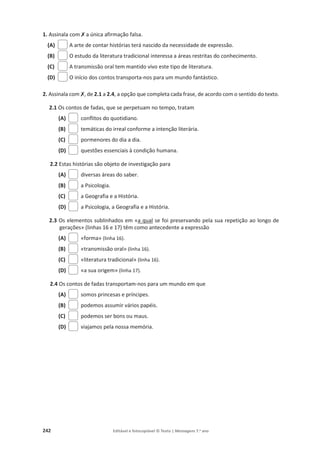 242 Editável e fotocopiável © Texto | Mensagens 7.o
ano
1. Assinala com‫ݵ‬a única afirmação falsa.
(A) A arte de contar histórias terá nascido da necessidade de expressão.
(B) O estudo da literatura tradicional interessa a áreas restritas do conhecimento.
(C) A transmissão oral tem mantido vivo este tipo de literatura.
(D) O início dos contos transporta-nos para um mundo fantástico.
2. Assinala com‫ݵ‬, de 2.1 a 2.4, a opção que completa cada frase, de acordo com o sentido do texto.
2.1 Os contos de fadas, que se perpetuam no tempo, tratam
(A) conflitos do quotidiano.
(B) temáticas do irreal conforme a intenção literária.
(C) pormenores do dia a dia.
(D) questões essenciais à condição humana.
2.2 Estas histórias são objeto de investigação para
(A) diversas áreas do saber.
(B) a Psicologia.
(C) a Geografia e a História.
(D) a Psicologia, a Geografia e a História.
2.3 Os elementos sublinhados em «a qual se foi preservando pela sua repetição ao longo de
gerações» (linhas 16 e 17) têm como antecedente a expressão
(A) «forma» (linha 16).
(B) «transmissão oral» (linha 16).
(C) «literatura tradicional» (linha 16).
(D) «a sua origem» (linha 17).
2.4 Os contos de fadas transportam-nos para um mundo em que
(A) somos princesas e príncipes.
(B) podemos assumir vários papéis.
(C) podemos ser bons ou maus.
(D) viajamos pela nossa memória.
 