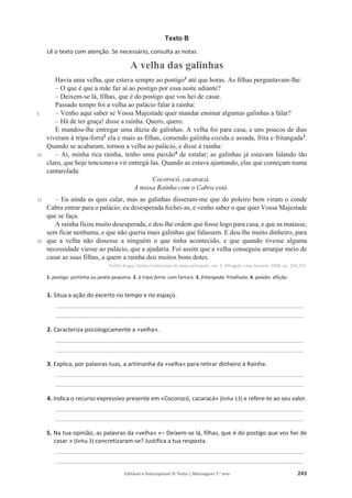 Editável e fotocopiável © Texto | Mensagens 7.o
ano 243
Texto B
Lê o texto com atenção. Se necessário, consulta as notas.
A velha das galinhas
5
10
15
20
Havia uma velha, que estava sempre ao postigo1
até que horas. As filhas perguntavam-lhe:
– O que é que a mãe faz aí ao postigo por essa noite adiante?
– Deixem-se lá, filhas, que é do postigo que vos hei de casar.
Passado tempo foi a velha ao palácio falar à rainha:
– Venho aqui saber se Vossa Majestade quer mandar ensinar algumas galinhas a falar?
– Há de ter graça! disse a rainha. Quero, quero.
E mandou-lhe entregar uma dúzia de galinhas. A velha foi para casa, e uns poucos de dias
viveram à tripa-forra2
ela e mais as filhas, comendo galinha cozida e assada, frita e fritangada3
.
Quando se acabaram, tornou a velha ao palácio, e disse à rainha:
– Ai, minha rica rainha, tenho uma paixão4
de estalar; as galinhas já estavam falando tão
claro, que hoje tencionava vir entregá-las. Quando as estava ajuntando, elas que começam numa
cantarolada:
Cocorocó, cacaracá,
A nossa Rainha com o Cabra está.
– Eu ainda as quis calar, mas as galinhas disseram-me que do poleiro bem viram o conde
Cabra entrar para o palácio; eu desesperada fechei-as, e venho saber o que quer Vossa Majestade
que se faça.
A rainha ficou muito desesperada, e deu-lhe ordem que fosse logo para casa, e que as matasse,
sem ficar nenhuma, e que não queria mais galinhas que falassem. E deu-lhe muito dinheiro, para
que a velha não dissesse a ninguém o que tinha acontecido, e que quando tivesse alguma
necessidade viesse ao palácio, que a ajudaria. Foi assim que a velha conseguiu arranjar meio de
casar as suas filhas, a quem a rainha deu muitos bons dotes.
Teófilo Braga, Contos tradicionais do povo português, vol. 3, Alfragide, Leya Sempre, 2008, pp. 254-255.
1. postigo: portinha ou janela pequena. 2. à tripa-forra: com fartura. 3. fritangada: fritalhada. 4. paixão: aflição.
1. Situa a ação do excerto no tempo e no espaço.
____________________________________________________________________________
____________________________________________________________________________
2. Caracteriza psicologicamente a «velha».
____________________________________________________________________________
____________________________________________________________________________
3. Explica, por palavras tuas, a artimanha da «velha» para retirar dinheiro à Rainha.
____________________________________________________________________________
____________________________________________________________________________
4. Indica o recurso expressivo presente em «Cocorocó, cacaracá» (linha 13) e refere-te ao seu valor.
____________________________________________________________________________
____________________________________________________________________________
5. Na tua opinião, as palavras da «velha» «– Deixem-se lá, filhas, que é do postigo que vos hei de
casar.» (linha 3) concretizaram-se? Justifica a tua resposta.
____________________________________________________________________________
____________________________________________________________________________
 