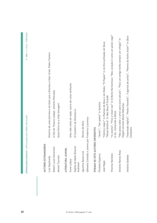 22 © Texto | Mensagens 7.o
ano
APRENDIZAGENS
ESSENCIAIS
|
ARTICULAÇÃO
COM
O
PERFIL
DOS
ALUNOS
7.º
ANO
|
3.º
CICLO
|
PORTUGUÊS

AUTORES
ESTRANGEIROS
Luís
Sepúlveda
História
de
uma
Gaivota
e
do
Gato
que
a
Ensinou
a
Voar
(trad.
Pedro
Tamen)
Robert
Louis
Stevenson
A
Ilha
do
Tesouro
(adapt.
António
Pescada)
Michel
Tournier
Sexta-Feira
ou
a
Vida
Selvagem
LITERATURA
JUVENIL
Irene
Lisboa
Uma
mão
cheia
de
nada,
outra
de
coisa
nenhuma
Sophia
de
Mello
Breyner
Andresen
O
Cavaleiro
da
Dinamarca
Agustina
Bessa-Luís
Dentes
de
Rato
Odisseia
Contada
a
Jovens
por
Frederico
Lourenço
POEMAS
DE
OITO
AUTORES
DIFERENTES
Florbela
Espanca
“Amar!”,
“Ser
poeta”
in
Sonetos
José
Régio
“Cântico
negro”
in
Poemas
de
Deus
e
do
Diabo;
“O
Papão”
in
As
Encruzilhadas
de
Deus;
“Nossa
Senhora”
in
Mas
Deus
É
Grande
Vitorino
Nemésio
“A
concha”,
“Five
o’clock
tea”
in
O
Bicho
Harmonioso;
“Meu
coração
é
como
um
peixe
cego”
in
Eu,
Comovido
a
Oeste
António
Ramos
Rosa
“Não
posso
adiar
o
amor
para
outro
século”,
“Para
um
amigo
tenho
sempre
um
relógio”
in
Viagem
através
Duma
Nebulosa
António
Gedeão
“Impressão
digital”,
“Pedra
filosofal”,
“Lágrima
de
preta”,
“Poema
do
fecho
éclair”
in
Obra
Completa
 