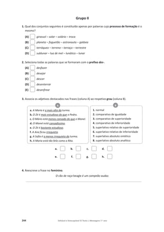 244 Editável e fotocopiável © Texto | Mensagens 7.o
ano
Grupo II
1. Qual dos conjuntos seguintes é constituído apenas por palavras cujo processo de formação é o
mesmo?
(A) girassol – solar – solário – troca
(B) planeta – foguetão – astronauta – galáxia
(C) terráqueo – terreno – terraço – terrestre
(D) sublunar – lua de mel – lunático – lunar
2. Seleciona todas as palavras que se formaram com o prefixo des-.
(A) desfazer
(B) desejar
(C) descer
(D) desenterrar
(E) desenfrear
3. Associa os adjetivos destacados nas frases (coluna A) ao respetivo grau (coluna B).
a. b. c. d.
e. f. g. h.
4. Reescreve a frase no feminino.
O cão de raça beagle é um campeão audaz.
____________________________________________________________________________
a. A Maria é a mais alta da turma.
b. O Zé é mais estudioso do que o Pedro.
c. O Mário está menos cansado do que o Manel.
d. O Manel está cansadíssimo.
e. O Zé é bastante estudioso.
f. A Ana ficou irrequieta.
g. A Sofia é a menos irrequieta da turma.
h. A Maria está tão feliz como a Rita.
A
1. normal
2. comparativo de igualdade
3. comparativo de superioridade
4. comparativo de inferioridade
5. superlativo relativo de superioridade
6. superlativo relativo de inferioridade
7. superlativo absoluto sintético
8. superlativo absoluto analítico
B
 