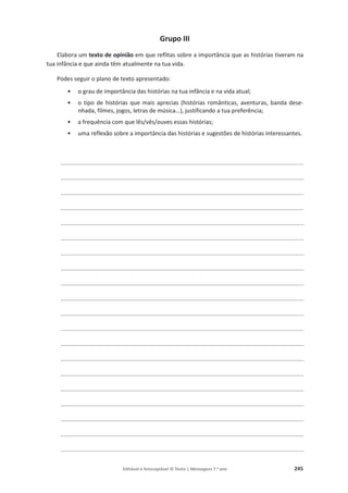 Editável e fotocopiável © Texto | Mensagens 7.o
ano 245
Grupo III
Elabora um texto de opinião em que reflitas sobre a importância que as histórias tiveram na
tua infância e que ainda têm atualmente na tua vida.
Podes seguir o plano de texto apresentado:
• o grau de importância das histórias na tua infância e na vida atual;
• o tipo de histórias que mais aprecias (histórias românticas, aventuras, banda dese-
nhada, filmes, jogos, letras de música…), justificando a tua preferência;
• a frequência com que lês/vês/ouves essas histórias;
• uma reflexão sobre a importância das histórias e sugestões de histórias interessantes.
________________________________________________________________________
________________________________________________________________________
________________________________________________________________________
________________________________________________________________________
________________________________________________________________________
________________________________________________________________________
________________________________________________________________________
________________________________________________________________________
________________________________________________________________________
________________________________________________________________________
________________________________________________________________________
________________________________________________________________________
________________________________________________________________________
________________________________________________________________________
________________________________________________________________________
________________________________________________________________________
________________________________________________________________________
________________________________________________________________________
________________________________________________________________________
________________________________________________________________________
 