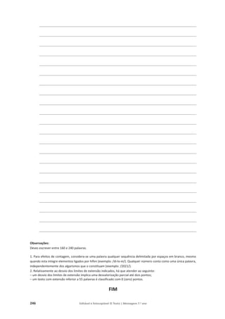 246 Editável e fotocopiável © Texto | Mensagens 7.o
ano
________________________________________________________________________
________________________________________________________________________
________________________________________________________________________
________________________________________________________________________
________________________________________________________________________
________________________________________________________________________
________________________________________________________________________
________________________________________________________________________
________________________________________________________________________
________________________________________________________________________
________________________________________________________________________
________________________________________________________________________
________________________________________________________________________
________________________________________________________________________
________________________________________________________________________
________________________________________________________________________
________________________________________________________________________
________________________________________________________________________
________________________________________________________________________
________________________________________________________________________
________________________________________________________________________
________________________________________________________________________
Observações:
Deves escrever entre 160 e 240 palavras.
1. Para efeitos de contagem, considera-se uma palavra qualquer sequência delimitada por espaços em branco, mesmo
quando esta integre elementos ligados por hífen (exemplo: /di-lo-ei/). Qualquer número conta como uma única palavra,
independentemente dos algarismos que o constituam (exemplo: /2021/).
2. Relativamente ao desvio dos limites de extensão indicados, há que atender ao seguinte:
– um desvio dos limites de extensão implica uma desvalorização parcial até dois pontos;
– um texto com extensão inferior a 55 palavras é classificado com 0 (zero) pontos.
FIM
 