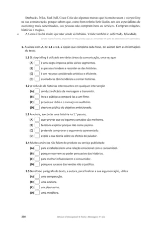 250 Editável e fotocopiável © Texto | Mensagens 7.o
ano
40
Starbucks, Nike, Red Bull, Coca-Cola são algumas marcas que há muito usam o storytelling
na sua comunicação, porque sabem que, como bem referiu Seth Godin, um dos especialistas de
marketing mais conceituados, «as pessoas não compram bens ou serviços. Compram relações,
histórias e magia».
A Coca-Cola há muito que não vende só bebidas. Vende também e, sobretudo, felicidade.
Sandra Duarte Tavares, disponível em http://visão.sapo.pt, consultado em julho de 2020 (texto com supressões).
1. Assinala com‫ݵ‬, de 1.1 a 1.5, a opção que completa cada frase, de acordo com as informações
do texto.
1.1 O storytelling é utilizado em várias áreas da comunicação, uma vez que
(A) é uma regra imposta pelos vários segmentos.
(B) as pessoas tendem a recordar-se das histórias.
(C) é um recurso considerado artístico e eficiente.
(D) os oradores têm tendência a contar histórias.
1.2 A inclusão de histórias interessantes em qualquer intervenção
(A) conduz à eficácia da mensagem a transmitir.
(B) leva o público a compará-las a um filme.
(C) provoca o tédio e o cansaço no auditório.
(D) desvia o público do objetivo ambicionado.
1.3 A autora, ao contar uma história na 1.a
pessoa,
(A) quer provar que os legumes cortados são melhores.
(B) tenciona explicar porque não come pepino.
(C) pretende comprovar o argumento apresentado.
(D) expõe a sua teoria sobre os efeitos do paladar.
1.4 Muitos anúncios não falam do produto ou serviço publicitado
(A) para estabelecerem uma relação emocional com o consumidor.
(B) porque recorrem ao poder persuasivo das histórias.
(C) para melhor influenciarem o consumidor.
(D) porque o sucesso das vendas não o justifica.
1.5 No último parágrafo do texto, a autora, para finalizar a sua argumentação, utiliza
(A) uma comparação.
(B) uma anáfora.
(C) um pleonasmo.
(D) uma metáfora.
 