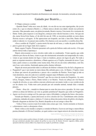 Editável e fotocopiável © Texto | Mensagens 7.o
ano 251
Texto B
Lê o seguinte excerto de O Cavaleiro da Dinamarca com atenção. Se necessário, consulta as notas.
Guiado por Beatriz…
5
10
15
20
25
30
35
E Filippo começou a contar:
௅ Quando Dante1
tinha nove anos de idade, viu um dia na rua uma rapariguinha, tão jovem
como ele, e que se chamava Beatriz. [...] Dante amou-a desde essa idade e desde esse primeiro
encontro. Mas passados anos, em plena juventude, Beatriz morreu. Esta morte foi o tormento de
Dante. Então, para esquecer o seu desgosto, começou uma vida de loucuras e erros. Até que um
dia, numa Sexta-Feira Santa, a 8 de abril do ano de 1300, se encontrou perdido no meio duma
floresta escura e selvagem. Aí lhe apareceram um leopardo, um leão e uma loba. Dante olhou
então à roda de si e viu passar uma sombra. Ele chamou-a em seu auxílio e a sombra disse-lhe:
«Sou a sombra de Virgílio2
, o poeta morto há mais de mil anos, e venho da parte de Beatriz
para te guiar até ao lugar onde ela te espera.»
Dante seguiu Virgílio. Primeiro passaram sob a porta do Inferno onde está escrito: «Vós que
entrais deixai toda a esperança.»
Depois atravessaram os nove círculos onde estão os condenados. Viram aqueles que estão
cobertos por chuvas de lama, viram os que são eternamente arrastados em tempestades de vento,
viram os que moram dentro do fogo e viram os traidores, presos em lagos de gelo. Por toda a
parte se erguiam monstros e demónios, e Dante agarrava-se a Virgílio, tremendo de terror. E por
toda a parte reinava a escuridão como numa mina. Pois ali era um reino subterrâneo, sem Sol,
sem Lua e sem estrelas, iluminado apenas pelas chamas infernais.
Depois de terem percorrido todos os abismos do Inferno voltaram à luz do Sol e chegaram ao
Purgatório3
, que é um monte no meio duma ilha subindo para o céu. Aí Dante e Virgílio viram
as almas que através de penitências e preces vão a caminho do Paraíso. Neste lugar já não se
viam demónios, mas em cada novo caminho surgiam anjos brilhantes como estrelas.
Até que chegaram ao Paraíso Terrestre4
, que fica no cimo do monte do Purgatório. Aí, entre
relvas, bosques, fontes e flores, Dante tornou a ver Beatriz. Trazia na cabeça um véu branco
cingido de oliveira, os seus ombros estavam cobertos por um manto verde e o seu vestido era da
cor da chama viva. Vinha num carro puxado por um estranho animal, metade leão e metade
pássaro.
௅ 'DQWH௅GLVVHHOD௅PDQGHL-te chamar para te curar dos teus erros e pecados. Já viste o que
sofrem as almas do Inferno e já viste as grandes penitências5
daqueles que estão no Purgatório.
Agora vou levar-te comigo ao Céu, para que vejas a felicidade e a alegria dos bons e dos justos.
Guiado por Beatriz, o poeta atravessou os nove círculos do Céu. Caminharam entre estrelas
e planetas, rodeados de anjos e cânticos. E viram as almas dos justos cheias de glória e de alegria.
Quando chegaram ao décimo Céu, Beatriz despediu-se do seu amigo e disse-lhe:
௅ Volta à Terra e escreve num livro todas estas coisas que viste. Assim ensinarás os homens
a detestarem o mal e a desejarem o bem.
Dante voltou a este mundo e cumpriu a vontade de Beatriz. Escreveu um longo e maravilhoso
poema chamado «A Divina Comédia», no qual contou a sua viagem através do reino dos mortos.
Sophia de Mello Breyner Andresen, O Cavaleiro da Dinamarca,
Porto, Porto Editora, 2017, pp. 26, 27 e 30.
1. Dante: escritor, poeta e político italiano. 2. Virgílio: um dos maiores poetas de Roma. 3. Purgatório: lugar onde as almas
dos que cometeram pecados leves acabam de purificar os seus erros. 4. Paraíso Terrestre: segundo a Bíblia, jardim
aprazível onde Deus colocou Adão e Eva, depois da sua criação. 5. penitências: castigos.
 