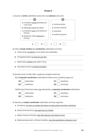 Editável e fotocopiável © Texto | Mensagens 7.o
ano 253
Grupo II
1. Associa os verbos sublinhados (coluna A) à sua subclasse (coluna B).
a. b. c. d.
2. Indica a função sintática dos constituintes sublinhados nas frases.
a. Dante entrou no Inferno e viu as almas dos condenados.
_________________________________________________________________________________________
b. O Purgatório ficava no meio de uma ilha.
_________________________________________________________________________________________
c. Beatriz disse a Dante para voltar à Terra.
_________________________________________________________________________________________
d. Este poeta escreveu «A Divina Comédia».
_________________________________________________________________________________________
3. Assinala com‫ݵ‬, em 3.1 e 3.2, a opção que completa cada frase.
3.1 A conjunção coordenativa sublinhada em Dante ouviu a sombra e seguiu-a é
(A) adversativa.
(B) explicativa.
(C) copulativa.
(D) conclusiva.
3.2 Na frase O herói teve medo, mas não desistiu, a conjunção coordenativa sublinhada é
(A) adversativa.
(B) explicativa.
(C) copulativa.
(D) conclusiva.
4. Classifica as orações coordenadas sublinhadas nas frases seguintes.
a. No Inferno, ora viam os castigos das almas ora observavam monstros e demónios.
_________________________________________________________________________________________
b. Dante tremia de terror, pois agarrava-se a Virgílio.
_________________________________________________________________________________________
c. Beatriz morava no Paraíso, logo não regressou com Dante à Terra.
________________________________________________________________________________________________________________________________________
d. Muitas pessoas leram «A Divina Comédia», mas não aprenderam a detestar o mal.
________________________________________________________________________________________________________________________________________
a. O Cavaleiro estava fascinado com
o que ouvia.
b. Virgílio foi seguido por Dante.
c. O Cavaleiro ouviu esta história em
Florença.
d. Finalmente, Dante regressou a
Florença.
A
1. transitivo direto
2. transitivo indireto
3. copulativo
4. auxiliar da passiva
B
 