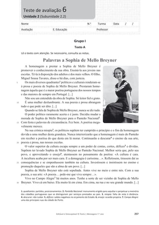 Editável e fotocopiável © Texto | Mensagens 7.o
ano 257
Grupo I
Texto A
Lê o texto com atenção. Se necessário, consulta as notas.
Palavras a Sophia de Mello Breyner
5
10
15
20
25
30
A homenagem a prestar a Sophia de Mello Breyner é
promover o conhecimento da sua obra. Ensiná-la aos jovens nas
escolas. Tê-la à disposição dos adultos e dos mais velhos. O filho,
Miguel Sousa Tavares, disse-o há dias, com justeza.
Os mais diversos quadrantes1
políticos e culturais renderam-se
à prosa e poesia de Sophia de Mello Breyner. Prestaram home-
nagem àquela que é a maior poetisa portuguesa dos nossos tempos
e das maiores de sempre em Portugal. [...]
Não sou um entendido da obra de Sophia. Só leitor fiel e grato.
É uma mulher deslumbrante. A sua poesia e prosa abrangem
tudo o que pode ser dito. [...]
Quando se fala de Sophia de Mello Breyner, nunca se diz tudo.
O poder político raramente acerta e é justo. Decidiu mudar a
morada de Sophia de Mello Breyner para o Panteão Nacional2
.
Com festa e palavras de circunstância. Fez bem. A poetisa inega-
velmente merece.
Na sua crónica miopia3
, os políticos supõem ter cumprido o princípio e o fim da homenagem
devida a uma mulher desta grandeza. Nunca interiorizarão que a homenagem é mais do Panteão
em receber a poetisa do que desta em lá morar. Continuarão a descurar4
o ensino da sua arte,
poesia e prosa, nas nossas escolas.
O valor superior da cultura escapa sempre a um poder de contas, cortes, défices5
e dívidas.
Supõem ter levado Sophia de Mello Breyner ao Panteão Nacional. Melhor seria que, pelo seu
povo, e aproveitando o ensejo6
, atentassem no pensamento da poetisa: «A cultura é cara.
A incultura acaba por ser mais cara. E a demagogia é caríssima…». Refletissem, tirassem daí as
consequências e se empenhassem também na cultura. Investissem e insistissem no ensino e
promoção daqueles que são a alma de um povo. [...]
Sophia de Mello Breyner não está sepultada. Antes vive no meio e entre nós. Com a sua
poesia, a sua arte: «A poesia… pede-me que viva sempre…».
Vivo no Campo Alegre7
há muitos anos. Tenho a sorte de ser vizinho de Sophia de Mello
Breyner. Vivo cá em baixo. Ela muito lá em cima. Em cima, na rua e no seu grande mundo. [...]
1. quadrantes: partidos, posicionamentos. 2. Panteão Nacional: monumento erigido para sepultar e perpetuar a memória
dos cidadãos portugueses que se distinguiram por serviços prestados ao país. 3. miopia: falta de vista à distância.
4. descurar: não cuidar. 5. défices: saldos negativos no orçamento do Estado. 6. ensejo: ocasião propícia. 7. Campo Alegre:
uma das principais ruas da cidade do Porto.
Nome N.o
Turma Data / /
Avaliação E. Educação Professor
Teste de avaliação 6
Unidade 2 (Subunidade 2.2)
 
