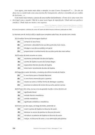 258 Editável e fotocopiável © Texto | Mensagens 7.o
ano
35
Leio agora, com muito mais afeto e atenção, os seus Contos Exemplares8
: «… Do alto da
duna via-se a tarde toda como uma enorme flor transparente, aberta e estendida até aos confins
do horizonte…».
Com muito mais ternura, a poesia de uma mulher deslumbrante: «Temor de te amar num sítio
tão frágil como o mundo / Mal de te amar neste lugar de imperfeição / Onde tudo nos quebra e
emudece / Onde tudo nos mente e nos separa».
Alberto Pinto Nogueira, «Palavras a Sophia de Mello Breyner», in Público,
disponível em https://www.publico.pt, consultado em fevereiro de 2018 (texto adaptado).
8. Contos Exemplares: coletânea de contos de Sophia de Mello Breyner Andresen, publicada em 1962.
1. Assinala com‫ݵ‬, de 1.1 a 1.5, a opção que completa cada frase, de acordo com o texto.
1.1 A melhor forma de homenagear Sophia é
(A) comprar os seus livros.
(B) promover a descoberta da sua obra junto dos mais novos.
(C) divulgar a sua obra ao público em geral.
(D) proporcionar o conhecimento da sua obra junto dos mais velhos.
1.2 O autor do texto assume-se como
(A) excelente conhecedor da obra de Sophia.
(B) vizinho de Sophia na zona do Campo Alegre.
(C) especialista literário da obra de Sophia.
(D) leitor leal e reconhecido da obra de Sophia.
1.3 Segundo o autor do texto, a mudança da última morada de Sophia
(A) é uma honra para o Panteão Nacional.
(B) é uma honra imerecida para a poetisa.
(C) mostra-se como a melhor forma de distinguir a poetisa.
(D) promove os valores do ensino da sua arte, poesia e prosa.
1.4 A frase «Em cima, na rua e no seu grande mundo.» (linha 30) tem um
(A) significado literal.
(B) sentido literal e metafórico.
(C) sentido metafórico.
(D) significado simbólico e metafórico.
1.5 Com o uso das aspas, ao longo do texto, pretende-se
(A) inserir a prosa de Sophia no discurso do autor.
(B) destacar os versos da poetisa no discurso do autor.
(C) introduzir as palavras de Sophia no discurso do autor.
(D) realçar, no discurso do autor, a sua admiração pela poetisa.
 