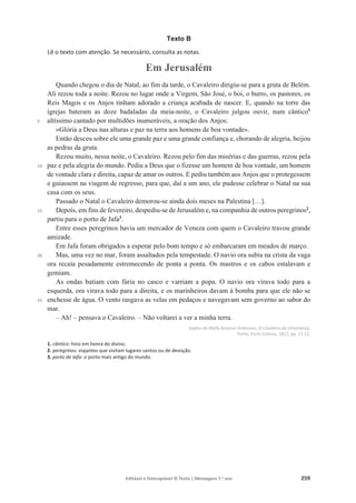 Editável e fotocopiável © Texto | Mensagens 7.o
ano 259
Texto B
Lê o texto com atenção. Se necessário, consulta as notas.
Em Jerusalém
5
10
15
20
25
Quando chegou o dia de Natal, ao fim da tarde, o Cavaleiro dirigiu-se para a gruta de Belém.
Ali rezou toda a noite. Rezou no lugar onde a Virgem, São José, o boi, o burro, os pastores, os
Reis Magos e os Anjos tinham adorado a criança acabada de nascer. E, quando na torre das
igrejas bateram as doze badaladas da meia-noite, o Cavaleiro julgou ouvir, num cântico1
altíssimo cantado por multidões inumeráveis, a oração dos Anjos:
«Glória a Deus nas alturas e paz na terra aos homens de boa vontade».
Então desceu sobre ele uma grande paz e uma grande confiança e, chorando de alegria, beijou
as pedras da gruta.
Rezou muito, nessa noite, o Cavaleiro. Rezou pelo fim das misérias e das guerras, rezou pela
paz e pela alegria do mundo. Pediu a Deus que o fizesse um homem de boa vontade, um homem
de vontade clara e direita, capaz de amar os outros. E pediu também aos Anjos que o protegessem
e guiassem na viagem de regresso, para que, daí a um ano, ele pudesse celebrar o Natal na sua
casa com os seus.
Passado o Natal o Cavaleiro demorou-se ainda dois meses na Palestina […].
Depois, em fins de fevereiro, despediu-se de Jerusalém e, na companhia de outros peregrinos2
,
partiu para o porto de Jafa3
.
Entre esses peregrinos havia um mercador de Veneza com quem o Cavaleiro travou grande
amizade.
Em Jafa foram obrigados a esperar pelo bom tempo e só embarcaram em meados de março.
Mas, uma vez no mar, foram assaltados pela tempestade. O navio ora subia na crista da vaga
ora recaía pesadamente estremecendo de ponta a ponta. Os mastros e os cabos estalavam e
gemiam.
As ondas batiam com fúria no casco e varriam a popa. O navio ora virava todo para a
esquerda, ora virava todo para a direita, e os marinheiros davam à bomba para que ele não se
enchesse de água. O vento rasgava as velas em pedaços e navegavam sem governo ao sabor do
mar.
– Ah! – pensava o Cavaleiro. – Não voltarei a ver a minha terra.
Sophia de Mello Breyner Andresen, O Cavaleiro da Dinamarca,
Porto, Porto Editora, 2017, pp. 11-12.
1. cântico: hino em honra do divino.
2. peregrinos: viajantes que visitam lugares santos ou de devoção.
3. porto de Jafa: o porto mais antigo do mundo.
 