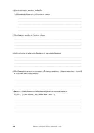 260 Editável e fotocopiável © Texto | Mensagens 7.o
ano
1. Atenta nos quatro primeiros parágrafos.
1.1 Situa a ação do excerto no tempo e no espaço.
________________________________________________________________________________________
________________________________________________________________________________________
________________________________________________________________________________________
________________________________________________________________________________________
________________________________________________________________________________________
2. Identifica dois pedidos do Cavaleiro a Deus.
_____________________________________________________________________________________________
_____________________________________________________________________________________________
_____________________________________________________________________________________________
_____________________________________________________________________________________________
3. Indica o motivo do adiamento da viagem de regresso do Cavaleiro.
_____________________________________________________________________________________________
_____________________________________________________________________________________________
_____________________________________________________________________________________________
_____________________________________________________________________________________________
4. Identifica os dois recursos presentes em «Os mastros e os cabos estalavam e gemiam.» (linhas 21
e 22) e refere a sua expressividade.
_____________________________________________________________________________________________
_____________________________________________________________________________________________
_____________________________________________________________________________________________
_____________________________________________________________________________________________
5. Explicita o estado de espírito do Cavaleiro ao proferir as seguintes palavras:
«– Ah! – […] – Não voltarei a ver a minha terra.» (linha 27)
_____________________________________________________________________________________________
_____________________________________________________________________________________________
_____________________________________________________________________________________________
_____________________________________________________________________________________________
_____________________________________________________________________________________________
 