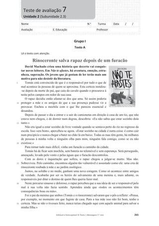 Editável e fotocopiável © Texto | Mensagens 7.o
ano 265
Grupo I
Texto A
Lê o texto com atenção.
Rinoceronte salva rapaz depois de um furacão
5
10
15
20
25
30
35
David Machado criou uma história que decerto vai conquis-
tar novos leitores. Em Não te afastes, há aventura, emoção, estra-
nheza, superação. Os jovens que já gostam de ler terão mais um
motivo para não desistir da literatura.
Tomás está convencido de que é o responsável por tudo o que de
mal acontece às pessoas de quem se aproxima. Esta certeza instalou-
-se depois da morte do pai, que caiu do cavalo quando o procurava à
noite pelos campos em redor de sua casa.
O rapaz decidiu então afastar-se dos que ama. Só assim poderia
proteger a mãe e os amigos do que a sua presença pudesse vir a
provocar. Encheu a mochila com o que lhe pareceu essencial e
desandou.
Depois de passar o dia a entrar e a sair de camionetas em direção à casa de um tio, que não
estava nem chegou, e de dormir num degrau, descobriu: «Eu não sabia que estar sozinho doía
tanto.»
Não era igual a estar sozinho de livre vontade quando se sentava perto do rio no regresso da
escola. Isso «era bom», apercebeu-se agora. «Estar sozinho na cidade é outra coisa: é como cair
num precipício e nunca chegar a bater no chão lá em baixo. Todas as ruas têm gente, há milhares
de pessoas à minha volta e ninguém olha para mim, ninguém fala comigo, como se eu não
existisse.»
Para tornar tudo mais difícil, vinha um furacão a caminho da cidade.
Tomás há de ficar sem mochila, sem bateria no telemóvel e sem esperança. Será perseguido,
ameaçado, levado pelo vento e pelas águas que o furacão descontrolou.
Com as dores e inquietação que sofreu, o rapaz chegou a julgar-se morto. Mas não.
Sobreviveu. Pelo caminho, encontrou alguém tão vulnerável e assustado como ele: uma cria de
rinoceronte roubada à mãe e ao jardim zoológico.
Juntos, na solidão e no medo, ganham uma nova coragem. Como só acontece entre amigos
de verdade. Acabarão por ser os heróis do salvamento de uma menina e, mais adiante, os
responsáveis por ditar o destino de quem lhes queria fazer mal.
Neste percurso sinuoso e doloroso, o rapaz percebeu que a sua ideia de ser o responsável pelo
mal à sua volta não fazia sentido. Aprendeu ainda que «todos os acontecimentos têm
consequências boas ou más».
Foi o pai da menina que ambos (Tomás e o rinoceronte) salvaram que o pôs a refletir: «Pensa,
por exemplo, no momento em que fugiste de casa. Para a tua mãe isso não foi bom, tenho a
certeza. Mas se não o tivesses feito, nunca terias chegado aqui com aquele animal para salvar a
minha filha.»
Nome N.o
Turma Data / /
Avaliação E. Educação Professor
Teste de avaliação 7
Unidade 2 (Subunidade 2.3)
 