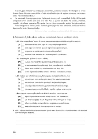 266 Editável e fotocopiável © Texto | Mensagens 7.o
ano
40
E assim, pela primeira vez desde que o pai morrera, o menino foi capaz de olhar para as coisas
de uma forma diferente, mais nítida. «Como um daltónico que, de repente, consegue ver as cores
como elas são na realidade.»
Se a amizade destes protagonistas é altamente improvável, a capacidade de David Machado
conquistar novos leitores com este livro não. Não te afastes tem tudo. Na história, aventura,
emoção, estranheza, superação. Na escrita, clareza, ritmo, contenção, sentido literário e poético.
Uma bela porta de entrada para a literatura, para os jovens mais renitentes, e um convite feliz
à permanência dos já conquistados.
Rita Pimenta, in Ímpar, www.publico.pt, consultado em julho de 2020 (texto com supressões).
1. Assinala com‫ݵ‬, de 1.1 a 1.4, a opção que completa cada frase, de acordo com o texto.
1.1 A total convicção de Tomás de que a sua presença era prejudicial aos outros ocorreu
(A) depois de ter decidido fugir de casa para proteger a mãe.
(B) após o pai ter morrido quando o procurava pelos campos.
(C) enquanto se preparava com o essencial para fugir.
(D) antes de o pai ter caído do cavalo enquanto o procurava.
1.2 A personagem, quando se viu na cidade,
(A) viveu a mesma solidão que sentia quando estava no rio.
(B) procurou a casa de um tio onde ficou comodamente instalada.
(C) foi ter a um precipício e imaginou-se a cair lá do alto.
(D) sentiu o peso da solidão, embora estivesse rodeada de pessoas.
1.3 À medida que a história avança, Tomás passa muitas dificuldades, mas
(A) encontra um novo amigo, com quem vive algumas aventuras.
(B) encontra um rinoceronte que fugira do jardim zoológico.
(C) salva o pai de uma menina, juntamente com o novo amigo.
(D) consegue superar as dificuldades sozinho e salvar uma menina.
1.4 Através da enumeração nas linhas 41 e 42, a autora comprova que
(A) é pouco provável a amizade entre Tomás e um rinoceronte.
(B) um daltónico pode, de um dia para o outro, distinguir as cores.
(C) o livro tem todos os ingredientes para captar novos leitores.
(D) a excecionalidade do livro se encontra na história.
2. Indica três características que comprovem que o texto é uma crítica. Fundamenta a tua resposta
com transcrições do texto.
____________________________________________________________________________________________________________________________________________
____________________________________________________________________________________________________________________________________________
____________________________________________________________________________________________________________________________________________
 