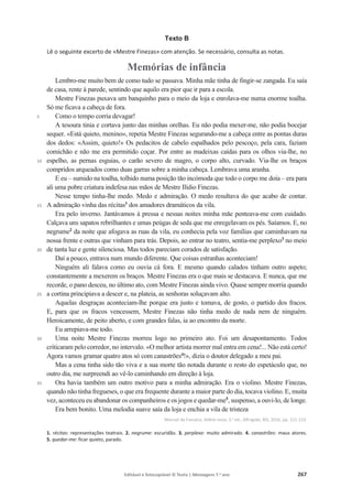 Editável e fotocopiável © Texto | Mensagens 7.o
ano 267
Texto B
Lê o seguinte excerto de «Mestre Finezas» com atenção. Se necessário, consulta as notas.
Memórias de infância
5
10
15
20
25
30
35
Lembro-me muito bem de como tudo se passava. Minha mãe tinha de fingir-se zangada. Eu saía
de casa, rente à parede, sentindo que aquilo era pior que ir para a escola.
Mestre Finezas puxava um banquinho para o meio da loja e enrolava-me numa enorme toalha.
Só me ficava a cabeça de fora.
Como o tempo corria devagar!
A tesoura tinia e cortava junto das minhas orelhas. Eu não podia mexer-me, não podia bocejar
sequer. «Está quieto, menino», repetia Mestre Finezas segurando-me a cabeça entre as pontas duras
dos dedos: «Assim, quieto!» Os pedacitos de cabelo espalhados pelo pescoço, pela cara, faziam
comichão e não me era permitido coçar. Por entre as madeixas caídas para os olhos via-lhe, no
espelho, as pernas esguias, o carão severo de magro, o corpo alto, curvado. Via-lhe os braços
compridos arqueados como duas garras sobre a minha cabeça. Lembrava uma aranha.
E eu – sumido na toalha, tolhido numa posição tão incómoda que todo o corpo me doía – era para
ali uma pobre criatura indefesa nas mãos de Mestre Ilídio Finezas.
Nesse tempo tinha-lhe medo. Medo e admiração. O medo resultava do que acabo de contar.
A admiração vinha das récitas1
dos amadores dramáticos da vila.
Era pelo inverno. Jantávamos à pressa e nessas noites minha mãe penteava-me com cuidado.
Calçava uns sapatos rebrilhantes e umas peúgas de seda que me enregelavam os pés. Saíamos. E, no
negrume2
da noite que afogava as ruas da vila, eu conhecia pela voz famílias que caminhavam na
nossa frente e outras que vinham para trás. Depois, ao entrar no teatro, sentia-me perplexo3
no meio
de tanta luz e gente silenciosa. Mas todos pareciam corados de satisfação.
Daí a pouco, entrava num mundo diferente. Que coisas estranhas aconteciam!
Ninguém ali falava como eu ouvia cá fora. E mesmo quando calados tinham outro aspeto;
constantemente a mexerem os braços. Mestre Finezas era o que mais se destacava. E nunca, que me
recorde, o pano desceu, no último ato, com Mestre Finezas ainda vivo. Quase sempre morria quando
a cortina principiava a descer e, na plateia, as senhoras soluçavam alto.
Aquelas desgraças aconteciam-lhe porque era justo e tomava, de gosto, o partido dos fracos.
E, para que os fracos vencessem, Mestre Finezas não tinha medo de nada nem de ninguém.
Heroicamente, de peito aberto, e com grandes falas, ia ao encontro da morte.
Eu arrepiava-me todo.
Uma noite Mestre Finezas morreu logo no primeiro ato. Foi um desapontamento. Todos
criticaram pelo corredor, no intervalo. «O melhor artista morrer mal entra em cena!... Não está certo!
Agora vamos gramar quatro atos só com canastrões4
!», dizia o doutor delegado a meu pai.
Mas a cena tinha sido tão viva e a sua morte tão notada durante o resto do espetáculo que, no
outro dia, me surpreendi ao vê-lo caminhando em direção à loja.
Ora havia também um outro motivo para a minha admiração. Era o violino. Mestre Finezas,
quando não tinha fregueses, o que era frequente durante a maior parte do dia, tocava violino. E, muita
vez, aconteceu eu abandonar os companheiros e os jogos e quedar-me5
, suspenso, a ouvi-lo, de longe.
Era bem bonito. Uma melodia suave saía da loja e enchia a vila de tristeza
Manuel da Fonseca, Aldeia nova, 3.a
ed., Alfragide, BIS, 2016, pp. 121-123.
1. récitas: representações teatrais. 2. negrume: escuridão. 3. perplexo: muito admirado. 4. canastrões: maus atores.
5. quedar-me: ficar quieto, parado.
 