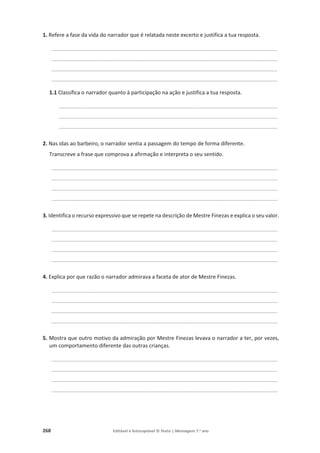 268 Editável e fotocopiável © Texto | Mensagens 7.o
ano
1. Refere a fase da vida do narrador que é relatada neste excerto e justifica a tua resposta.
____________________________________________________________________________________________
____________________________________________________________________________________________
____________________________________________________________________________________________
____________________________________________________________________________________________
1.1 Classifica o narrador quanto à participação na ação e justifica a tua resposta.
_________________________________________________________________________________________
_________________________________________________________________________________________
_________________________________________________________________________________________
2. Nas idas ao barbeiro, o narrador sentia a passagem do tempo de forma diferente.
Transcreve a frase que comprova a afirmação e interpreta o seu sentido.
____________________________________________________________________________________________
____________________________________________________________________________________________
____________________________________________________________________________________________
____________________________________________________________________________________________
3. Identifica o recurso expressivo que se repete na descrição de Mestre Finezas e explica o seu valor.
____________________________________________________________________________________________
____________________________________________________________________________________________
____________________________________________________________________________________________
____________________________________________________________________________________________
4. Explica por que razão o narrador admirava a faceta de ator de Mestre Finezas.
____________________________________________________________________________________________
____________________________________________________________________________________________
____________________________________________________________________________________________
____________________________________________________________________________________________
5. Mostra que outro motivo da admiração por Mestre Finezas levava o narrador a ter, por vezes,
um comportamento diferente das outras crianças.
____________________________________________________________________________________________
____________________________________________________________________________________________
____________________________________________________________________________________________
____________________________________________________________________________________________
 