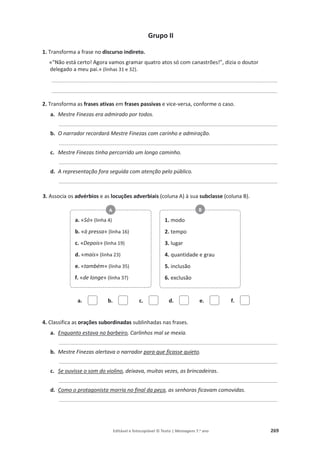 Editável e fotocopiável © Texto | Mensagens 7.o
ano 269
Grupo II
1. Transforma a frase no discurso indireto.
«“Não está certo! Agora vamos gramar quatro atos só com canastrões!”, dizia o doutor
delegado a meu pai.» (linhas 31 e 32).
____________________________________________________________________________________________
____________________________________________________________________________________________
2. Transforma as frases ativas em frases passivas e vice-versa, conforme o caso.
a. Mestre Finezas era admirado por todos.
_________________________________________________________________________________________
b. O narrador recordará Mestre Finezas com carinho e admiração.
_________________________________________________________________________________________
c. Mestre Finezas tinha percorrido um longo caminho.
_________________________________________________________________________________________
d. A representação fora seguida com atenção pelo público.
_________________________________________________________________________________________
3. Associa os advérbios e as locuções adverbiais (coluna A) à sua subclasse (coluna B).
a. b. c. d. e. f.
4. Classifica as orações subordinadas sublinhadas nas frases.
a. Enquanto estava no barbeiro, Carlinhos mal se mexia.
_________________________________________________________________________________________
b. Mestre Finezas alertava o narrador para que ficasse quieto.
_________________________________________________________________________________________
c. Se ouvisse o som do violino, deixava, muitas vezes, as brincadeiras.
_________________________________________________________________________________________
d. Como o protagonista morria no final da peça, as senhoras ficavam comovidas.
_________________________________________________________________________________________
a. «Só» (linha 4)
b. «à pressa» (linha 16)
c. «Depois» (linha 19)
d. «mais» (linha 23)
e. «também» (linha 35)
f. «de longe» (linha 37)
A
1. modo
2. tempo
3. lugar
4. quantidade e grau
5. inclusão
6. exclusão
B
 