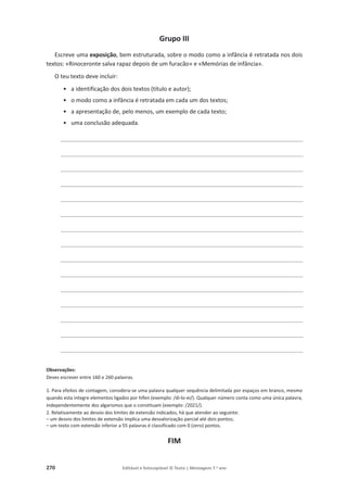 270 Editável e fotocopiável © Texto | Mensagens 7.o
ano
Grupo III
Escreve uma exposição, bem estruturada, sobre o modo como a infância é retratada nos dois
textos: «Rinoceronte salva rapaz depois de um furacão» e «Memórias de infância».
O teu texto deve incluir:
• a identificação dos dois textos (título e autor);
• o modo como a infância é retratada em cada um dos textos;
• a apresentação de, pelo menos, um exemplo de cada texto;
• uma conclusão adequada.
________________________________________________________________________
________________________________________________________________________
________________________________________________________________________
________________________________________________________________________
________________________________________________________________________
________________________________________________________________________
________________________________________________________________________
________________________________________________________________________
________________________________________________________________________
________________________________________________________________________
________________________________________________________________________
________________________________________________________________________
________________________________________________________________________
________________________________________________________________________
________________________________________________________________________
Observações:
Deves escrever entre 160 e 260 palavras.
1. Para efeitos de contagem, considera-se uma palavra qualquer sequência delimitada por espaços em branco, mesmo
quando esta integre elementos ligados por hífen (exemplo: /di-lo-ei/). Qualquer número conta como uma única palavra,
independentemente dos algarismos que o constituam (exemplo: /2021/).
2. Relativamente ao desvio dos limites de extensão indicados, há que atender ao seguinte:
– um desvio dos limites de extensão implica uma desvalorização parcial até dois pontos;
– um texto com extensão inferior a 55 palavras é classificado com 0 (zero) pontos.
FIM
 