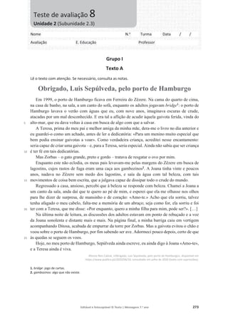 Editável e fotocopiável © Texto | Mensagens 7.o
ano 273
Grupo I
Texto A
Lê o texto com atenção. Se necessário, consulta as notas.
Obrigado, Luis Sepúlveda, pelo porto de Hamburgo
5
10
15
20
25
Em 1999, o porto de Hamburgo ficava em Ferreira do Zêzere. Na cama do quarto de cima,
na casa de banho, na sala, a um canto do sofá, enquanto os adultos jogavam bridge1
: o porto de
Hamburgo lavava o verão com águas que eu, com nove anos, imaginava escuras de crude,
atacadas por um mal desconhecido. E era tal a aflição de acudir àquela gaivota ferida, vinda do
alto-mar, que eu dava voltas à casa em busca de algo com que a salvar.
A Teresa, prima do meu pai e melhor amiga da minha mãe, dera-me o livro no dia anterior e
eu guardei-o como um achado, antes de ler a dedicatória: «Para um menino muito especial que
bem podia ensinar gaivotas a voar». Como verdadeira criança, acreditei nesse encantamento:
seria capaz de criar uma gaivota – e, para a Teresa, seria especial. Ainda não sabia que ser criança
é ter fé em tais dedicatórias.
Mas Zorbas – o gato grande, preto e gordo – tratava de resgatar o ovo por mim.
Enquanto este não eclodia, os meus pais levavam-me pelas margens do Zêzere em busca de
lagostins, cujos rastos de fuga eram uma caça aos gambozinos2
. A Joana tinha vinte e poucos
anos, nadava no Zêzere sem medo dos lagostins, e saía da água com tal beleza, com tais
movimentos de coisa bem escrita, que a julgava capaz de dissipar todo o crude do mundo.
Regressado a casa, ansioso, percebi que à beleza se responde com beleza. Chamei a Joana a
um canto da sala, anda daí que te quero ao pé de mim, e esperei que ela me olhasse nos olhos
para lhe dizer de surpresa, de mansinho e de coração: «Amo-te.» Acho que ela sorriu, talvez
tenha afagado o meu cabelo, falta-me a memória de um abraço; seja como for, ela sorriu e foi
ter com a Teresa, que me disse: «Por enquanto, quero a minha filha para mim, pode ser?». […]
Na última noite de leitura, as discussões dos adultos estavam em ponto de rebuçado e a voz
da Joana sonolenta e distante mais e mais. Na página final, a minha barriga caiu em vertigem
acompanhando Ditosa, acabada de empurrar da torre por Zorbas. Mas a gaivota evitou o chão e
voou sobre o porto de Hamburgo, por fim sabendo ser ave. Adormeci pouco depois, certo de que
às quedas se seguem os voos.
Hoje, no meu porto de Hamburgo, Sepúlveda ainda escreve, eu ainda digo à Joana «Amo-te»,
e a Teresa ainda é viva.
Afonso Reis Cabral, «Obrigado, Luis Sepúlveda, pelo porto de Hamburgo», disponível em
https://www.publico.pt/2020/04/16, consultado em julho de 2020 (texto com supressões).
1. bridge: jogo de cartas.
2. gambozinos: algo que não existe.
Nome N.o
Turma Data / /
Avaliação E. Educação Professor
Teste de avaliação 8
Unidade 2 (Subunidade 2.3)
 
