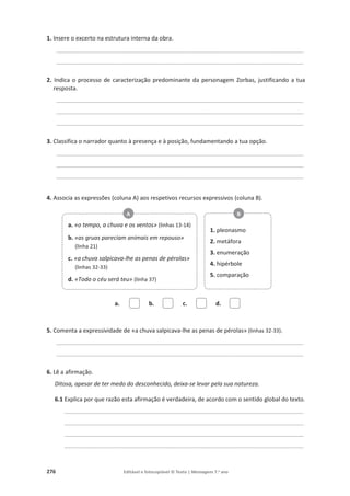 276 Editável e fotocopiável © Texto | Mensagens 7.o
ano
1. Insere o excerto na estrutura interna da obra.
____________________________________________________________________________________________
____________________________________________________________________________________________
2. Indica o processo de caracterização predominante da personagem Zorbas, justificando a tua
resposta.
____________________________________________________________________________________________
____________________________________________________________________________________________
____________________________________________________________________________________________
3. Classifica o narrador quanto à presença e à posição, fundamentando a tua opção.
____________________________________________________________________________________________
____________________________________________________________________________________________
____________________________________________________________________________________________
4. Associa as expressões (coluna A) aos respetivos recursos expressivos (coluna B).
a. b. c. d.
5. Comenta a expressividade de «a chuva salpicava-lhe as penas de pérolas» (linhas 32-33).
____________________________________________________________________________________________
____________________________________________________________________________________________
6. Lê a afirmação.
Ditosa, apesar de ter medo do desconhecido, deixa-se levar pela sua natureza.
6.1 Explica por que razão esta afirmação é verdadeira, de acordo com o sentido global do texto.
_________________________________________________________________________________________
_________________________________________________________________________________________
_________________________________________________________________________________________
_________________________________________________________________________________________
a. «o tempo, a chuva e os ventos» (linhas 13-14)
b. «as gruas pareciam animais em repouso»
(linha 21)
c. «a chuva salpicava-lhe as penas de pérolas»
(linhas 32-33)
d. «Todo o céu será teu» (linha 37)
A
1. pleonasmo
2. metáfora
3. enumeração
4. hipérbole
5. comparação
B
 