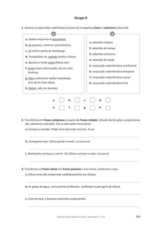 Editável e fotocopiável © Texto | Mensagens 7.o
ano 277
Grupo II
1. Associa as expressões sublinhadas (coluna A) à respetiva classe e subclasse (coluna B).
a. b. c. d.
e. f. g. h.
2. Transforma em frases complexas os pares de frases simples, através de locuções conjuncionais
das subclasses indicadas. Faz as alterações necessárias.
a. Começa a estudar. Podes tirar boa nota no teste. (final)
___________________________________________________________________________
b. Conseguirá voar. Ditosa perde o medo. (condicional)
___________________________________________________________________________
c. Barlavento começou a correr. Viu Ditosa começar a voar. (temporal)
___________________________________________________________________________
3. Transforma as frases ativas em frases passivas e vice-versa, conforme o caso.
a. Ditosa terá sido empurrada cuidadosamente por Zorbas.
___________________________________________________________________________
b. As gotas de água, como pérolas brilhantes, molhavam a penugem de Ditosa.
___________________________________________________________________________
c. Com ternura, o humano acarinhou a gaivotinha.
___________________________________________________________________________
a. Zorbas empurrou-a docemente.
b. Se quiseres, conto-te outra história…
c. Já visitei o porto de Hamburgo.
d. Tranquilizou-se, quando sentiu a chuva.
e. Aprecio o modo como Ditosa voa!
f. Como estou interessada, vou ler mais
histórias.
g. Para conheceres melhor Sepúlveda,
tens de ler mais obras.
h. Porém, não me demorei.
A
1. advérbio relativo
2. advérbio de tempo
3. advérbio conectivo
4. advérbio de modo
5. conjunção subordinativa condicional
6. conjunção subordinativa temporal
7. conjunção subordinativa causal
8. conjunção subordinativa final
B
 