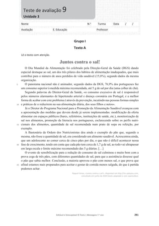 Editável e fotocopiável © Texto | Mensagens 7.o
ano 281
Grupo I
Texto A
Lê o texto com atenção.
Juntos contra o sal!
5
10
15
20
25
O Dia Mundial da Alimentação foi celebrado pela Direção-Geral da Saúde (DGS) dando
especial destaque ao sal, um dos três pilares dos hábitos de alimentação inadequados, que mais
contribui para o número de anos perdidos de vida saudável (15,8%), segundo dados da mesma
organização.
O panorama nacional não é animador, segundo dados da DGS, 76,9% dos portugueses faz
um consumo superior à medida máxima recomendada, até 5 g de sal por dia (uma colher de chá).
Segundo palavras do Diretor-Geral da Saúde, «o consumo excessivo de sal é responsável
pelos números alarmantes de hipertensão arterial e doença coronária em Portugal, e a melhor
forma de acabar com este problema é através da prevenção, incutindo nas pessoas formas simples
e práticas de o reduzirem na sua alimentação diária, dos seus filhos e netos».
Já o Diretor do Programa Nacional para a Promoção da Alimentação Saudável avançou com
a apresentação das medidas que devem desde já serem implementadas: modificação da oferta
alimentar em espaços públicos (bares, refeitórios, instituições de saúde, etc.), monitorização de
sal nos alimentos, promoção da literacia nos portugueses, esclarecendo sobre os perfis nutri-
cionais dos alimentos, quantidade de sal recomendada num prato de sopa ou refeição, por
exemplo.
A Bastonária da Ordem dos Nutricionistas deu ainda o exemplo do pão que, segundo a
mesma, não fosse a quantidade de sal, era considerado um alimento saudável. Acrescentou ainda,
que um adolescente ao comer cerca de cinco pães por dia, o que não é difícil acontecer nessa
fase de crescimento, tendo em conta que cada pão tem cerca de 1,7 g de sal, ao todo vai ultrapassar
em larga escala o limite máximo recomendado das 5 g diárias. […]
O evento de sensibilização para a redução do consumo de sal culminou e muito bem com a
prova cega de três pães, com diferentes quantidades de sal, para que a assistência dissesse qual
o pão que sabia melhor. Conclusão, a maioria aprovou o pão com menos sal, o que prova que
afinal estamos mais preparados para aceitar e gostar de comida menos salgada, do que à partida
podemos achar.
Raquel Fortes, «Juntos contra o sal!», disponível em http://its-uptoyou.com,
consultado em junho de 2020 (texto adaptado e com supressões).
Nome N.o
Turma Data / /
Avaliação E. Educação Professor
Teste de avaliação 9
Unidade 3
 