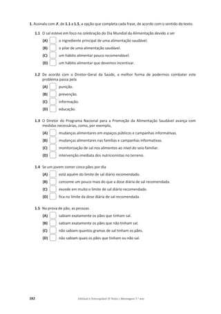 282 Editável e fotocopiável © Texto | Mensagens 7.o
ano
1. Assinala com‫ݵ‬, de 1.1 a 1.5, a opção que completa cada frase, de acordo com o sentido do texto.
1.1 O sal esteve em foco na celebração do Dia Mundial da Alimentação devido a ser
(A) o ingrediente principal de uma alimentação saudável.
(B) o pilar de uma alimentação saudável.
(C) um hábito alimentar pouco recomendável.
(D) um hábito alimentar que devemos incentivar.
1.2 De acordo com o Diretor-Geral da Saúde, a melhor forma de podermos combater este
problema passa pela
(A) punição.
(B) prevenção.
(C) informação.
(D) educação.
1.3 O Diretor do Programa Nacional para a Promoção da Alimentação Saudável avança com
medidas necessárias, como, por exemplo,
(A) mudanças alimentares em espaços públicos e campanhas informativas.
(B) mudanças alimentares nas famílias e campanhas informativas.
(C) monitorização de sal nos alimentos ao nível do seio familiar.
(D) intervenção imediata dos nutricionistas no terreno.
1.4 Se um jovem comer cinco pães por dia
(A) está aquém do limite de sal diário recomendado.
(B) consome um pouco mais do que a dose diária de sal recomendada.
(C) excede em muito o limite de sal diário recomendado.
(D) fica no limite da dose diária de sal recomendada.
1.5 Na prova de pão, as pessoas
(A) sabiam exatamente os pães que tinham sal.
(B) sabiam exatamente os pães que não tinham sal.
(C) não sabiam quantos gramas de sal tinham os pães.
(D) não sabiam quais os pães que tinham ou não sal.
 