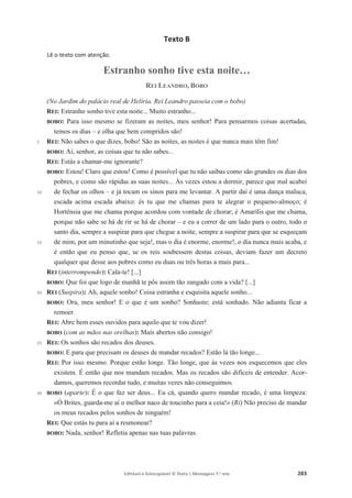 Editável e fotocopiável © Texto | Mensagens 7.o
ano 283
Texto B
Lê o texto com atenção.
Estranho sonho tive esta noite…
REI LEANDRO, BOBO
5
10
15
20
25
30
(No Jardim do palácio real de Helíria. Rei Leandro passeia com o bobo)
REI: Estranho sonho tive esta noite... Muito estranho...
BOBO: Para isso mesmo se fizeram as noites, meu senhor! Para pensarmos coisas acertadas,
temos os dias – e olha que bem compridos são!
REI: Não sabes o que dizes, bobo! São as noites, as noites é que nunca mais têm fim!
BOBO: Ai, senhor, as coisas que tu não sabes...
REI: Estás a chamar-me ignorante?
BOBO: Estou! Claro que estou! Como é possível que tu não saibas como são grandes os dias dos
pobres, e como são rápidas as suas noites... Às vezes estou a dormir, parece que mal acabei
de fechar os olhos – e já tocam os sinos para me levantar. A partir daí é uma dança maluca,
escada acima escada abaixo: és tu que me chamas para te alegrar o pequeno-almoço; é
Hortênsia que me chama porque acordou com vontade de chorar; é Amarílis que me chama,
porque não sabe se há de rir se há de chorar – e eu a correr de um lado para o outro, todo o
santo dia, sempre a suspirar para que chegue a noite, sempre a suspirar para que se esqueçam
de mim, por um minutinho que seja!, mas o dia é enorme, enorme!, o dia nunca mais acaba, e
é então que eu penso que, se os reis soubessem destas coisas, deviam fazer um decreto
qualquer que desse aos pobres como eu duas ou três horas a mais para...
REI (interrompendo): Cala-te! [...]
BOBO: Que foi que logo de manhã te pôs assim tão zangado com a vida? [...]
REI (Suspira): Ah, aquele sonho! Coisa estranha e esquisita aquele sonho...
BOBO: Ora, meu senhor! E o que é um sonho? Sonhaste; está sonhado. Não adianta ficar a
remoer.
REI: Abre bem esses ouvidos para aquilo que te vou dizer!
BOBO (com as mãos nas orelhas): Mais abertos não consigo!
REI: Os sonhos são recados dos deuses.
BOBO: E para que precisam os deuses de mandar recados? Estão lá tão longe...
REI: Por isso mesmo. Porque estão longe. Tão longe, que às vezes nos esquecemos que eles
existem. É então que nos mandam recados. Mas os recados são difíceis de entender. Acor-
damos, queremos recordar tudo, e muitas vezes não conseguimos.
BOBO (aparte): É o que faz ser deus... Eu cá, quando quero mandar recado, é uma limpeza:
«Ó Brites, guarda-me aí o melhor naco de toucinho para a ceia!» (Ri) Não preciso de mandar
os meus recados pelos sonhos de ninguém!
REI: Que estás tu para aí a resmonear?
BOBO: Nada, senhor! Refletia apenas nas tuas palavras.
 