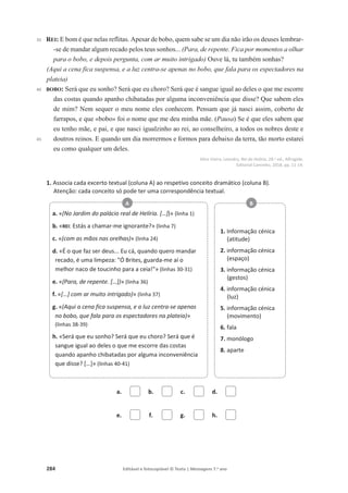284 Editável e fotocopiável © Texto | Mensagens 7.o
ano
35
40
45
REI: E bom é que nelas reflitas. Apesar de bobo, quem sabe se um dia não irão os deuses lembrar-
-se de mandar algum recado pelos teus sonhos... (Para, de repente. Fica por momentos a olhar
para o bobo, e depois pergunta, com ar muito intrigado) Ouve lá, tu também sonhas?
(Aqui a cena fica suspensa, e a luz centra-se apenas no bobo, que fala para os espectadores na
plateia)
BOBO: Será que eu sonho? Será que eu choro? Será que é sangue igual ao deles o que me escorre
das costas quando apanho chibatadas por alguma inconveniência que disse? Que sabem eles
de mim? Nem sequer o meu nome eles conhecem. Pensam que já nasci assim, coberto de
farrapos, e que «bobo» foi o nome que me deu minha mãe. (Pausa) Se é que eles sabem que
eu tenho mãe, e pai, e que nasci igualzinho ao rei, ao conselheiro, a todos os nobres deste e
doutros reinos. E quando um dia morrermos e formos para debaixo da terra, tão morto estarei
eu como qualquer um deles.
Alice Vieira, Leandro, Rei da Helíria, 28.a ed., Alfragide,
Editorial Caminho, 2018, pp. 11-14.
1. Associa cada excerto textual (coluna A) ao respetivo conceito dramático (coluna B).
Atenção: cada conceito só pode ter uma correspondência textual.
a. b. c. d.
e. f. g. h.
a. «(No Jardim do palácio real de Helíria. […])» (linha 1)
b. «REI: Estás a chamar-me ignorante?» (linha 7)
c. «(com as mãos nas orelhas)» (linha 24)
d. «É o que faz ser deus... Eu cá, quando quero mandar
recado, é uma limpeza: Ó Brites, guarda-me aí o
melhor naco de toucinho para a ceia!» (linhas 30-31)
e. «(Para, de repente. […])» (linha 36)
f. «[…] com ar muito intrigado)» (linha 37)
g. «(Aqui a cena fica suspensa, e a luz centra-se apenas
no bobo, que fala para os espectadores na plateia)»
(linhas 38-39)
h. «Será que eu sonho? Será que eu choro? Será que é
sangue igual ao deles o que me escorre das costas
quando apanho chibatadas por alguma inconveniência
que disse? […]» (linhas 40-41)
A
1. Informação cénica
(atitude)
2. informação cénica
(espaço)
3. informação cénica
(gestos)
4. informação cénica
(luz)
5. informação cénica
(movimento)
6. fala
7. monólogo
8. aparte
B
 