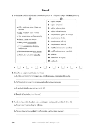 286 Editável e fotocopiável © Texto | Mensagens 7.o
ano
Grupo II
1. Associa cada uma das expressões sublinhadas (coluna A) à respetiva função sintática (coluna B).
a. b. c. d. e. f. g. h.
2. Classifica as orações sublinhadas nas frases.
a. O Bobo queria acalmar o Rei, para que ele não pensasse mais no bendito sonho.
__________________________________________________________________________________________
b. As Aias ajudaram as princesas porque elas são muito preguiçosas.
__________________________________________________________________________________________
c. Se gostaste da obra, queres representá-la?
__________________________________________________________________________________________
d. Quando fui ao teatro, ri-me imenso!
__________________________________________________________________________________________
3. Atenta na frase: «REI: Abre bem esses ouvidos para aquilo que te vou dizer!» (linha 23).
a. Reescreve a frase no discurso indireto.
__________________________________________________________________________________________
b. Acrescenta uma interjeição à frase fornecida, explicitando o seu valor.
__________________________________________________________________________________________
a. O Rei, poderoso como é, fará um
decreto.
b. Bobo, abre bem esses ouvidos.
c. Tive um estranho sonho esta noite.
d. O Rei e o Bobo são amigos.
e. O Rei parece transtornado.
f. Iremos para debaixo da terra,
infelizmente.
g. O recado foi enviado pelos deuses.
h. Ontem, tive um sonho estranho.
A
1. sujeito simples
2. sujeito composto
3. sujeito subentendido
4. sujeito indeterminado
5. complemento agente da passiva
6. complemento direto
7. complemento indireto
8. complemento oblíquo
9. modificador do nome apositivo
10. modificador do nome restritivo
11. vocativo
12. predicativo do sujeito
13. predicado
B
 