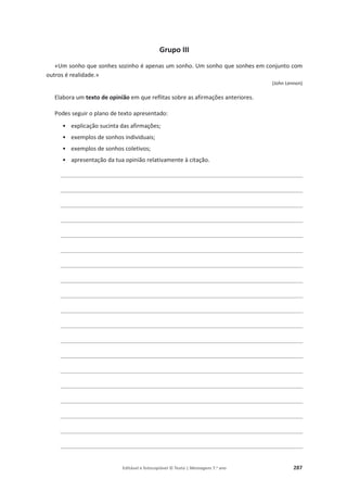 Editável e fotocopiável © Texto | Mensagens 7.o
ano 287
Grupo III
«Um sonho que sonhes sozinho é apenas um sonho. Um sonho que sonhes em conjunto com
outros é realidade.»
(John Lennon)
Elabora um texto de opinião em que reflitas sobre as afirmações anteriores.
Podes seguir o plano de texto apresentado:
• explicação sucinta das afirmações;
• exemplos de sonhos individuais;
• exemplos de sonhos coletivos;
• apresentação da tua opinião relativamente à citação.
________________________________________________________________________
________________________________________________________________________
________________________________________________________________________
________________________________________________________________________
________________________________________________________________________
________________________________________________________________________
________________________________________________________________________
________________________________________________________________________
________________________________________________________________________
________________________________________________________________________
________________________________________________________________________
________________________________________________________________________
________________________________________________________________________
________________________________________________________________________
________________________________________________________________________
________________________________________________________________________
________________________________________________________________________
________________________________________________________________________
________________________________________________________________________
 