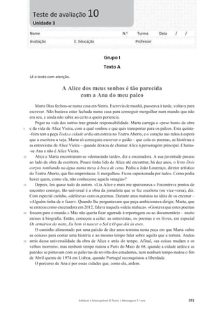 Editável e fotocopiável © Texto | Mensagens 7.o
ano 291
Grupo I
Texto A
Lê o texto com atenção.
A Alice dos meus sonhos é tão parecida
com a Ana do meu palco
5
10
15
20
25
Marta Dias fechou-se numa casa em Sintra. Escrevia de manhã, passeava à tarde, voltava para
escrever. Não bastava estar fechada numa casa para conseguir mergulhar num mundo que não
era seu, e ainda não sabia ao certo a quem pertencia.
Pegar na vida dos outros traz grande responsabilidade. Marta carrega o «peso bom» da obra
e da vida de Alice Vieira, com a qual sonhou e que quis transportar para os palcos. Esta quinta-
-feira tem a peça Toda a cidade ardia em estreia no Teatro Aberto, e o coração nas mãos à espera
que a escritora a veja. Marta só conseguiu escrever o guião – que cola os poemas, as histórias e
as entrevistas de Alice Vieira – quando deixou de chamar Alice à personagem principal. Chama-
-se Ana e não é Alice Vieira.
Alice e Marta encontraram-se «demasiado tarde», diz a encenadora. A sua juventude passou
ao lado da obra da escritora. Pouco tinha lido de Alice até encontrar, há dez anos, o livro Dois
corpos tombando na água numa mesa à boca de cena. Pediu a João Lourenço, diretor artístico
do Teatro Aberto, que lho emprestasse. E mergulhou. Ficou «apaixonada por tudo». Como podia
haver quem, como ela, não conhecesse aquela «magia»?
Depois, leu quase tudo da autora. «Lia Alice e mais me apaixonava.» Encontrava pontos de
encontro consigo, tão universal é a obra da jornalista que se fez escritora (ou vice-versa), diz.
Com especial carinho, «delirava» com os poemas. Durante anos matutou na ideia de os encenar –
«Alguém tinha de o fazer». Quando lhe perguntavam que peça ambicionava dirigir, Marta, que
se estreou como encenadora em 2012, falava naquela «ideia maluca». «Gostava que estes poemas
fossem para o mundo.» Mas não queria ficar agarrada à reportagem ou ao documentário – muito
menos à biografia. Então, começou a colar: as entrevistas, os poemas e os livros, em especial
Os armários da noite, Eu bem vi nascer o Sol e O que dói às aves.
O caminho alimentado por uma paixão de dez anos termina nesta peça em que Marta «abre
as coisas» para contar uma história e ao mesmo tempo falar sobre aquilo que a tortura. Andou
atrás dessa universalidade da obra de Alice e atrás do tempo. Afinal, «as coisas mudam e os
velhos morrem», mas nenhum tempo matou a Paris do Maio de 68, quando a cidade ardeu e as
paredes se pintavam com as palavras da revolta dos estudantes, nem nenhum tempo matou o fim
de Abril quente de 1974 em Lisboa, quando Portugal reconquistou a liberdade.
O percurso de Ana é por essas cidades que, como ela, ardem.
Nome N.o
Turma Data / /
Avaliação E. Educação Professor
Teste de avaliação 10
Unidade 3
 