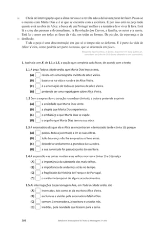 292 Editável e fotocopiável © Texto | Mensagens 7.o
ano
30
35
Cheia de interrogações que a alma curiosa e a revolta não a deixavam parar de fazer. Passa-se
o mesmo com Marta Dias e é aí que se encontra com a escritora. E por isso está na peça tudo
quanto está na obra de Alice: a busca de um Portugal melhor e a tentativa de o viver lá fora. Está
lá a crise das pessoas e do jornalismo. A Revolução dos Cravos, a família, os netos e a morte.
Está lá o amor em todas as fases da vida, em todas as formas. Da paixão, da esperança e da
desilusão.
Toda a peça é uma desconstrução em que só o tempo não se deforma. E é parte da vida de
Alice Vieira, como poderia ser parte da nossa, que se desenrola em palco.
Margarida David Cardoso, in Ípsilon, disponível em www.publico.pt ,
consultado em julho de 2020 (texto adaptado e com supressões).
1. Assinala com‫ݵ‬
‫ݵ‬, de 1.1 a 1.5, a opção que completa cada frase, de acordo com o texto.
1.1 A peça Toda a cidade ardia, que Marta Dias leva a cena,
(A) revela-nos uma biografia inédita de Alice Vieira.
(B) baseia-se na vida e na obra de Alice Vieira.
(C) é a encenação de todos os poemas de Alice Vieira.
(D) pretende ser uma reportagem sobre Alice Vieira.
1.2 Com a expressão «o coração nas mãos» (linha 6), a autora pretende exprimir
(A) a ansiedade que Marta Dias sente.
(B) a alegria que Marta Dias experiencia.
(C) o embaraço a que Marta Dias se expõe.
(D) o orgulho que Marta Dias tem na sua obra.
1.3 A encenadora diz que ela e Alice se encontraram «demasiado tarde» (linha 10) porque
(A) passou toda a juventude a ler as suas obras.
(B) João Lourenço não lhe emprestou o livro antes.
(C) descobriu tardiamente a grandeza da sua obra.
(D) a sua juventude foi passada junto da escritora.
1.4 A expressão «as coisas mudam e os velhos morrem» (linhas 25 e 26) realça
(A) a importância da sabedoria dos mais velhos.
(B) a importância de andarmos atrás no tempo.
(C) a fragilidade da História de França e de Portugal.
(D) o caráter intemporal de alguns acontecimentos.
1.5 As interrogações da personagem Ana, em Toda a cidade ardia, são
(A) insensatas, tais como as da escritora Alice Vieira.
(B) exclusivas e vividas pela encenadora Marta Dias.
(C) comuns à encenadora, à escritora e a todos nós.
(D) inéditas, pela novidade que trazem para a cena.
 