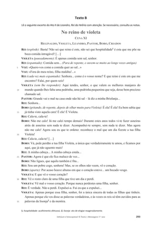 Editável e fotocopiável © Texto | Mensagens 7.o
ano 293
Texto B
Lê o seguinte excerto do Ato II de Leandro, Rei da Helíria com atenção. Se necessário, consulta as notas.
No reino de violeta
CENA XI
REGINALDO, VIOLETA, LEANDRO, PASTOR, BOBO, CRIADOS
5
10
15
20
25
30
35
REI (explode): Basta! Não sei que reino é este, não sei que hospitalidade1
é esta que me põe na
boca comida intragável! […]
VIOLETA (pausadamente): É apenas comida sem sal, senhor.
REI (espantado): Comida sem... (Para de repente, e ouvem-se muito ao longe vozes antigas)
VOZ: «Quero-vos como a comida quer ao sal...»
VOZ: «Fora do meu reino, filha maldita!...»
REI (cada vez mais espantado): Senhora... como é o vosso nome? E que reino é este em que me
encontro? Falai, por quem sois!
VIOLETA (sem lhe responder): Aqui tendes, senhor, o que valem os melhores manjares do
mundo quando lhes falta uma pedrinha, uma pedrinha pequenina que seja, desse bem precioso
chamado sal.
PASTOR: Grande vai o mal na casa onde não há sal – lá diz a minha Briolanja...
REI: Senhora...
BOBO (gritando, de repente, depois de olhar muito para Violeta): É ela! É ela! Eu bem sabia que
já tinha visto aquela cara! É ela! É Violeta.
REI: Cala-te, cala-te!
BOBO: Não me calo! Já me calei tempo demais! Durante estes anos todos vi-te fazer asneiras
atrás de asneiras sem nada te dizer. Acompanhei-te sempre, sem nada te dizer. Mas agora
não me calo! Agora sou eu que te ordeno: reconhece o mal que um dia fizeste a tua filha
Violeta!
REI: Cala-te, cala-te! […]
BOBO: Vá, pede perdão a tua filha Violeta, a única que verdadeiramente te amou, e ficamos por
aqui, que já não aguento mais!
REI: A minha cabeça... A minha cabeça estala...
PASTOR: Agora é que ele fica maluco de vez...
BOBO: Não ligues, que aquilo também é fita...
REI: Sou um pobre cego, senhora! Mas, se os olhos não veem, vê o coração.
BOBO (aparte): Por acaso houve alturas em que o coração esteve... um bocado vesgo.
VIOLETA: E que vê o vosso coração?
REI: Vê o rosto claro de uma filha que tive um dia e perdi.
VIOLETA: Vê mal o vosso coração. Porque nunca perdestes uma filha, senhor.
REI: É verdade. Não a perdi. Expulsei-a. Fui eu que a expulsei...
VIOLETA: Apenas porque essa filha, senhor, foi a única sincera de todas as filhas que tínheis.
Apenas porque ela vos disse as palavras verdadeiras, e às vezes os reis só têm ouvidos para as
palavras da lisonja2
e da mentira.
1. hospitalidade: acolhimento afetuoso. 2. lisonja: ato de elogiar exageradamente.
 