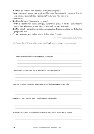 294 Editável e fotocopiável © Texto | Mensagens 7.o
ano
40
45
REI: Dizei-me, senhora, dizei-me se sois quem o meu coração diz.
VIOLETA: O que diz o vosso coração, não sei. Mas o meu diz-me que sois Leandro, rei do reino
que um dia se chamou Helíria e que eu sou Violeta, vossa filha mais nova.
(Abraçam-se)
REI: Como fui louco! E tanto que eu vos amava!
VIOLETA: Estranho amor o vosso, meu pai, que terminou quando eu não fui o que esperáveis
que eu fosse. Quem ama, senhor, não deve pedir nada em troca desse amor.
REI: Não entendi o que então me dissestes. Julguei que me desprezáveis, deixei-me deslumbrar
por palavras ocas...
PASTOR: A palavras ocas, orelhas moucas, lá diz a minha Briolanja...
Alice Vieira, Leandro, Rei da Helíria, 28.a ed., Alfragide,
Editorial Caminho, 2018, pp. 102-105.
1. Indica a razão da fúria do Rei Leandro e a justificação apresentada perante a sua queixa.
____________________________________________________________________________________________
____________________________________________________________________________________________
____________________________________________________________________________________________
1.1 Refere a consequência imediata dessa justificação.
_________________________________________________________________________________________
_________________________________________________________________________________________
_________________________________________________________________________________________
2. Identifica o momento em que se verifica uma inversão de papéis.
____________________________________________________________________________________________
____________________________________________________________________________________________
____________________________________________________________________________________________
3. Aponta o recurso expressivo presente no aparte do Bobo e explica o seu valor.
____________________________________________________________________________________________
____________________________________________________________________________________________
____________________________________________________________________________________________
4. Explicita o que conduziu o Rei a expulsar Violeta no passado.
____________________________________________________________________________________________
____________________________________________________________________________________________
____________________________________________________________________________________________
5. Transcreve e explica o sentido do ensinamento presente na última fala de Violeta.
____________________________________________________________________________________________
____________________________________________________________________________________________
____________________________________________________________________________________________
 