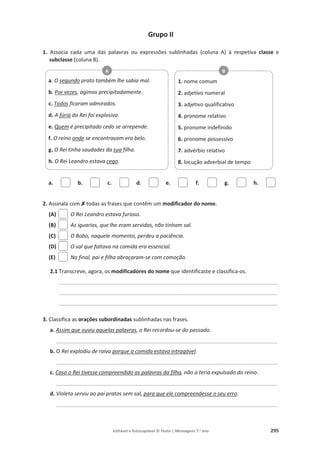 Editável e fotocopiável © Texto | Mensagens 7.o
ano 295
Grupo II
1. Associa cada uma das palavras ou expressões sublinhadas (coluna A) à respetiva classe e
subclasse (coluna B).
a. b. c. d. e. f. g. h.
2. Assinala com‫ݵ‬
‫ݵ‬todas as frases que contêm um modificador do nome.
(A) O Rei Leandro estava furioso.
(B) As iguarias, que lhe eram servidas, não tinham sal.
(C) O Bobo, naquele momento, perdeu a paciência.
(D) O sal que faltava na comida era essencial.
(E) No final, pai e filha abraçaram-se com comoção.
2.1 Transcreve, agora, os modificadores do nome que identificaste e classifica-os.
_________________________________________________________________________________________
_________________________________________________________________________________________
_________________________________________________________________________________________
3. Classifica as orações subordinadas sublinhadas nas frases.
a. Assim que ouviu aquelas palavras, o Rei recordou-se do passado.
__________________________________________________________________________________________
b. O Rei explodiu de raiva porque a comida estava intragável.
__________________________________________________________________________________________
c. Caso o Rei tivesse compreendido as palavras da filha, não a teria expulsado do reino.
__________________________________________________________________________________________
d. Violeta serviu ao pai pratos sem sal, para que ele compreendesse o seu erro.
__________________________________________________________________________________________
a. O segundo prato também lhe sabia mal.
b. Por vezes, agimos precipitadamente.
c. Todos ficaram admirados.
d. A fúria do Rei foi explosiva.
e. Quem é precipitado cedo se arrepende.
f. O reino onde se encontravam era belo.
g. O Rei tinha saudades da sua filha.
h. O Rei Leandro estava cego.
A
1. nome comum
2. adjetivo numeral
3. adjetivo qualificativo
4. pronome relativo
5. pronome indefinido
6. pronome possessivo
7. advérbio relativo
8. locução adverbial de tempo
B
 