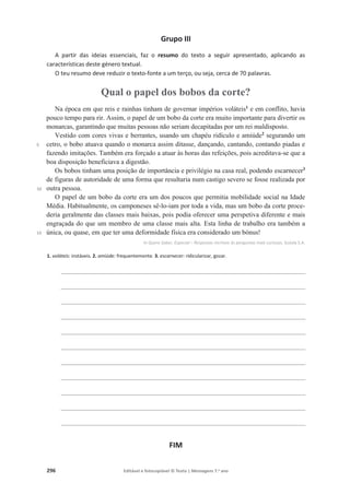 296 Editável e fotocopiável © Texto | Mensagens 7.o
ano
Grupo III
A partir das ideias essenciais, faz o resumo do texto a seguir apresentado, aplicando as
características deste género textual.
O teu resumo deve reduzir o texto-fonte a um terço, ou seja, cerca de 70 palavras.
Qual o papel dos bobos da corte?
5
10
15
Na época em que reis e rainhas tinham de governar impérios voláteis1
e em conflito, havia
pouco tempo para rir. Assim, o papel de um bobo da corte era muito importante para divertir os
monarcas, garantindo que muitas pessoas não seriam decapitadas por um rei maldisposto.
Vestido com cores vivas e berrantes, usando um chapéu ridículo e amiúde2
segurando um
cetro, o bobo atuava quando o monarca assim ditasse, dançando, cantando, contando piadas e
fazendo imitações. Também era forçado a atuar às horas das refeições, pois acreditava-se que a
boa disposição beneficiava a digestão.
Os bobos tinham uma posição de importância e privilégio na casa real, podendo escarnecer3
de figuras de autoridade de uma forma que resultaria num castigo severo se fosse realizada por
outra pessoa.
O papel de um bobo da corte era um dos poucos que permitia mobilidade social na Idade
Média. Habitualmente, os camponeses sê-lo-iam por toda a vida, mas um bobo da corte proce-
deria geralmente das classes mais baixas, pois podia oferecer uma perspetiva diferente e mais
engraçada do que um membro de uma classe mais alta. Esta linha de trabalho era também a
única, ou quase, em que ter uma deformidade física era considerado um bónus!
In Quero Saber, Especial – Respostas incríveis às perguntas mais curiosas, Goody S.A.
1. voláteis: instáveis. 2. amiúde: frequentemente. 3. escarnecer: ridicularizar, gozar.
________________________________________________________________________
________________________________________________________________________
________________________________________________________________________
________________________________________________________________________
________________________________________________________________________
________________________________________________________________________
________________________________________________________________________
________________________________________________________________________
________________________________________________________________________
________________________________________________________________________
________________________________________________________________________
FIM
 