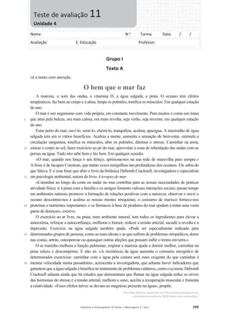 Editável e fotocopiável © Texto | Mensagens 7.o
ano 299
Grupo I
Texto A
Lê o texto com atenção.
O bem que o mar faz
5
10
15
20
25
30
A maresia, o som das ondas, a vitamina D, a água salgada, a praia. O oceano tem efeitos
terapêuticos, faz bem ao corpo e à alma, limpa os pulmões, tonifica os músculos. Em qualquer estação
do ano.
O mar é um organismo com vida própria, em constante movimento. Para muitos é como um íman
que atrai pela beleza, ora mais calma, ora mais revolta, seja verão, seja inverno, em qualquer estação
do ano.
Estar perto do mar, ouvi-lo, senti-lo, cheirá-lo, tranquiliza, acalma, apazigua. A imensidão de água
salgada tem em si vários benefícios. Acalma a mente, aumenta a sensação de bem-estar, estimula a
circulação sanguínea, tonifica os músculos, abre os pulmões, diminui o stresse. Caminhar na areia,
esticar o corpo ao sol, fazer exercício ao pé do mar, aproveitar a zona de rebentação das ondas com as
pernas na água. Tudo isto sabe bem e faz bem. Em qualquer ocasião.
«O mar, quando nos lança o seu feitiço, aprisiona-nos na sua rede de maravilha para sempre.»
A frase é de Jacques Cousteau, que tantas vezes mergulhou nas profundezas dos oceanos. Ele sabia do
que falava. E é essa frase que abre o livro da britânica Deborah Cracknell, investigadora e especialista
em psicologia ambiental, autora do livro A terapia do mar.
«Caminhar ao longo da costa ou nadar no mar contribui para as nossas necessidades de praticar
atividade física; ir à praia com a família e os amigos fomenta valiosas interações sociais; passar tempo
em ambientes naturais promove a formação de relações positivas com a natureza; observar e ouvir o
oceano descontrai-nos e acalma as nossas mentes irrequietas; o consumo de marisco fornece-nos
proteínas e nutrientes importantes; e os fármacos à base de produtos do mar ajudam a tratar uma vasta
gama de doenças», escreve.
O exercício ao ar livre, na praia, num ambiente natural, tem todos os ingredientes para elevar a
autoestima, reforçar a autoconfiança, melhorar o humor, reduzir a tensão arterial, sacudir a revolta e a
depressão. Exercício na água salgada também ajuda. «Pode ser especialmente indicado para
determinados grupos de pessoas, como as mais idosas e as que sofrem de problemas ortopédicos, dores
nas costas, artrite, osteoporose ou quaisquer outras afeções que possam inibir o treino em terra.»
O ar marinho melhora a função pulmonar, respirar a maresia ajuda a dormir melhor, caminhar na
praia relaxa e descomprime. E não só. «A resistência da água aumenta o consumo energético de
determinados exercícios: caminhar com a água pela cintura será mais exigente do que caminhar à
mesma velocidade numa passadeira», acrescenta a investigadora, que adianta haver indicadores que
garantemqueaáguasalgada ébenéficanotratamentodeproblemascutâneos,comooeczema.Deborah
Cracknell adianta ainda que há estudos que demonstram que flutuar na água salgada reduz os níveis
das hormonas do stresse e a tensão arterial, melhora o sono, auxilia a recuperação muscular e fomenta
a criatividade. «Esses efeitos talvez se devam ao magnésio presente na água», propõe.
Sara Dias Oliveira, disponível em http://noticiasmagazine.pt,
consultado em julho de 2020 (texto com supressões).
Nome N.o
Turma Data / /
Avaliação E. Educação Professor
Teste de avaliação 11
Unidade 4
 