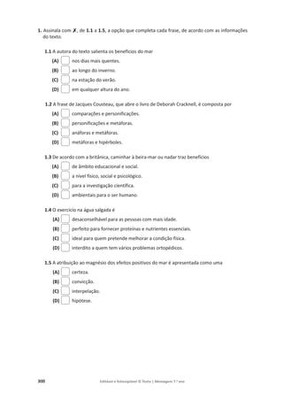 300 Editável e fotocopiável © Texto | Mensagens 7.o
ano
1. Assinala com ‫ݵ‬
‫ݵ‬, de 1.1 a 1.5, a opção que completa cada frase, de acordo com as informações
do texto.
1.1 A autora do texto salienta os benefícios do mar
(A) nos dias mais quentes.
(B) ao longo do inverno.
(C) na estação do verão.
(D) em qualquer altura do ano.
1.2 A frase de Jacques Cousteau, que abre o livro de Deborah Cracknell, é composta por
(A) comparações e personificações.
(B) personificações e metáforas.
(C) anáforas e metáforas.
(D) metáforas e hipérboles.
1.3 De acordo com a britânica, caminhar à beira-mar ou nadar traz benefícios
(A) de âmbito educacional e social.
(B) a nível físico, social e psicológico.
(C) para a investigação científica.
(D) ambientais para o ser humano.
1.4 O exercício na água salgada é
(A) desaconselhável para as pessoas com mais idade.
(B) perfeito para fornecer proteínas e nutrientes essenciais.
(C) ideal para quem pretende melhorar a condição física.
(D) interdito a quem tem vários problemas ortopédicos.
1.5 A atribuição ao magnésio dos efeitos positivos do mar é apresentada como uma
(A) certeza.
(B) convicção.
(C) interpelação.
(D) hipótese.
 