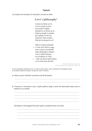 Editável e fotocopiável © Texto | Mensagens 7.o
ano 301
Texto B
Lê o poema com atenção. Se necessário, consulta as notas.
Love’s philosophy1
5
10
15
Correm as fontes ao rio
os rios correm ao mar;
num enlace2
fugidio
prendem-se as brisas no ar...
Nada no mundo é sozinho:
por sublime lei do Céu,
tudo frui3
outro carinho...
Não hei de alcançá-lo eu?
Olha os montes adorando
o vasto azul, olha as vagas
uma a outra se osculando4
todas abraçando as fragas5
...
Vivos, rútilos6
desejos,
no sol ardente os verás:
– Que me fazem tantos beijos,
se tu a mim mos não dás?
Percy B. Shelley (trad. Luís Cardim),
in Horas de fuga, Porto, Edições ASA, 2003, p. 39.
1. love’s philosophy: filosofia do amor. 2. enlace: união, abraço. 3. frui: aproveita com satisfação e prazer.
4. osculando: beijando. 5. fragas: rochedos. 6. rútilos: cintilantes.
1. Indica os pares referidos na primeira estrofe do poema.
____________________________________________________________________________
____________________________________________________________________________
2. Transcreve a conclusão a que o sujeito poético chega a partir da observação destes pares e
explicita o seu sentido.
____________________________________________________________________________
____________________________________________________________________________
____________________________________________________________________________
____________________________________________________________________________
2.1 Explica a interrogação feita pelo sujeito a propósito desta conclusão.
_________________________________________________________________________
_________________________________________________________________________
_________________________________________________________________________
_________________________________________________________________________
 