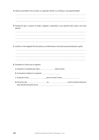 302 Editável e fotocopiável © Texto | Mensagens 7.o
ano
3. Indica os exemplos com os quais, na segunda estrofe, o eu reforça a sua argumentação.
____________________________________________________________________________
____________________________________________________________________________
____________________________________________________________________________
4. Comprova que o sujeito se dirige a alguém e apresenta a tua opinião sobre quem será essa
pessoa.
____________________________________________________________________________
____________________________________________________________________________
____________________________________________________________________________
____________________________________________________________________________
5. Justifica a interrogação final do poema, considerando a conclusão apresentada pelo sujeito.
____________________________________________________________________________
____________________________________________________________________________
____________________________________________________________________________
____________________________________________________________________________
6. Completa as frases que se seguem.
a. O poema é composto por duas ________________ (oito versos).
b. O esquema rimático é o seguinte: ___________________.
c. O tipo de rima é __________________, pois os versos rimam __________________.
d. Os versos são _____________________ ou ____________________, como se pode comprovar
pela divisão do quinto verso: ______________________________________.
 