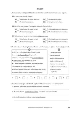 Editável e fotocopiável © Texto | Mensagens 7.o
ano 303
Grupo II
1. Assinala com‫ݵ‬
‫ݵ‬a função sintática dos constituintes sublinhados nas frases que se seguem.
1.1 O mar é uma fonte de riqueza.
(A) Modificador do nome restritivo.
(B) Predicativo do sujeito.
(C) Complemento direto.
(D) Complemento indireto.
1.2 Caminhar na praia, que é um espaço relaxante, faz muito bem.
(A) Modificador do grupo verbal.
(B) Predicativo do sujeito.
(C) Modificador do nome apositivo.
(D) Modificador do nome restritivo.
1.3 Todos os anos, vamos para uma praia de águas serenas.
(A) Modificador do grupo verbal.
(B) Predicativo do sujeito.
(C) Modificador do nome apositivo.
(D) Modificador do nome restritivo.
2. Associa cada uma das orações subordinadas sublinhadas (coluna A) à sua classificação (coluna B).
a. b. c. d. e. f. g. h.
3. Classifica cada oração subordinada adjetiva relativa e transcreve o seu antecedente.
a. Na praia, comi umas bolas de Berlim cujo sabor era divinal.
__________________________________________________________________________
b. As praias fluviais, que têm águas calmas, são ótimas para tomar banho.
__________________________________________________________________________
c. Nestas férias, adorei todas as praias por onde passei.
__________________________________________________________________________
a. Corri para a água assim que cheguei à praia.
b. A praia onde passo férias é espetacular.
c. Os meus pais perguntaram-me se queria ir à praia.
d. Como estava frio, não entrei na água.
e. A minha prancha, que é nova, desliza muito bem.
f. Se pudesse, iria à praia todos os dias.
g. Entro na água devagar para que o choque seja menor.
h. As autoridades avisaram que estará muito calor.
A
1. adverbial causal
2. adverbial final
3. adverbial condicional
4. adverbial temporal
5. substantiva completiva
6. adjetiva relativa restritiva
7. adjetiva relativa
explicativa
B
 
