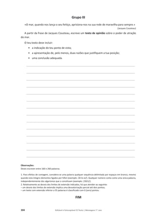 304 Editável e fotocopiável © Texto | Mensagens 7.o
ano
Grupo III
«O mar, quando nos lança o seu feitiço, aprisiona-nos na sua rede de maravilha para sempre.»
(Jacques Cousteau)
A partir da frase de Jacques Cousteau, escreve um texto de opinião sobre o poder de atração
do mar.
O teu texto deve incluir:
• a indicação do teu ponto de vista;
• a apresentação de, pelo menos, duas razões que justifiquem a tua posição;
• uma conclusão adequada.
__________________________________________________________________________________
__________________________________________________________________________________
__________________________________________________________________________________
__________________________________________________________________________________
__________________________________________________________________________________
__________________________________________________________________________________
__________________________________________________________________________________
__________________________________________________________________________________
__________________________________________________________________________________
__________________________________________________________________________________
__________________________________________________________________________________
__________________________________________________________________________________
__________________________________________________________________________________
__________________________________________________________________________________
Observações:
Deves escrever entre 160 e 260 palavras.
1. Para efeitos de contagem, considera-se uma palavra qualquer sequência delimitada por espaços em branco, mesmo
quando esta integre elementos ligados por hífen (exemplo: /di-lo-ei/). Qualquer número conta como uma única palavra,
independentemente dos algarismos que o constituam (exemplo: /2021/).
2. Relativamente ao desvio dos limites de extensão indicados, há que atender ao seguinte:
– um desvio dos limites de extensão implica uma desvalorização parcial até dois pontos;
– um texto com extensão inferior a 55 palavras é classificado com 0 (zero) pontos.
FIM
 