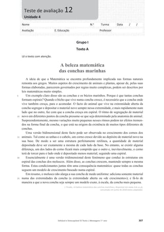 Editável e fotocopiável © Texto | Mensagens 7.o
ano 307
Grupo I
Texto A
Lê o texto com atenção.
A beleza matemática
das conchas marinhas
5
10
15
20
25
A ideia de que a Matemática se encontra profundamente implicada nas formas naturais
remonta aos gregos. Muitos aspetos do crescimento de animais e plantas, apesar de, pelas suas
formas elaboradas, parecerem governados por regras muito complexas, podem ser descritos por
leis matemáticas muito simples.
Um exemplo claro disso são as conchas e os búzios marinhos. Porque é que tantas conchas
formam espirais? Quando o bicho que vive numa concha cresce, é necessário que a concha onde
vive também cresça, para o acomodar. O facto do animal que vive na extremidade aberta da
concha segregar e depositar o material novo sempre nessa extremidade, e mais rapidamente num
lado que no outro, faz com que a concha cresça em espiral. O ritmo de segregação de material
novo em diferentes pontos da concha presume-se que seja determinado pela anatomia do animal.
Surpreendentemente, mesmo variações muito pequenas nesses ritmos podem ter efeitos tremen-
dos na forma final da concha, o que está na origem da existência de muitos tipos diferentes de
conchas.
Uma versão bidimensional deste facto pode ser observada no crescimento dos cornos dos
animais. Tal como as unhas e o cabelo, um corno cresce devido ao depósito de material novo na
sua base. De modo a ser uma estrutura perfeitamente retilínea, a quantidade de material
depositada deve ser exatamente a mesma de cada lado da base. No entanto, se existir alguma
diferença, um dos lados do corno ficará mais comprido que o outro e, inevitavelmente, o corno
terá de torcer para o lado onde é depositado menos material, seguindo uma espiral.
Essencialmente é uma versão tridimensional deste fenómeno que conduz às estruturas em
espiral das conchas dos moluscos. Além disso, as conchas crescem, mantendo sempre a mesma
forma. Estas condicionantes juntas têm uma consequência matemática: quase todas as conchas
seguem um modelo de crescimento baseado numa espiral.
Em resumo, o molusco não alarga a sua concha de modo uniforme: adiciona somente material
numa das extremidades da concha (a extremidade aberta ou «de crescimento»); e fá-lo de
maneira a que a nova concha seja sempre um modelo exato, à escala, da concha mais pequena.
J. Picado, «A beleza matemática das conchas marinhas», disponível em www.mat.uc.pt,
consultado em junho de 2018 (texto adaptado).
Nome N.o
Turma Data / /
Avaliação E. Educação Professor
Teste de avaliação 12
Unidade 4
 