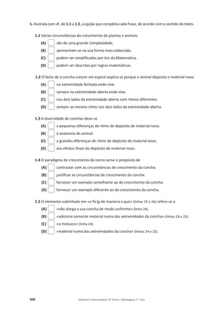 308 Editável e fotocopiável © Texto | Mensagens 7.o
ano
1. Assinala com‫ݵ‬, de 1.1 a 1.5, a opção que completa cada frase, de acordo com o sentido do texto.
1.1 Várias circunstâncias do crescimento de plantas e animais
(A) são de uma grande complexidade.
(B) apresentam-se na sua forma mais elaborada.
(C) podem ser simplificadas por leis da Matemática.
(D) podem ser descritas por regras matemáticas.
1.2 O facto de a concha crescer em espiral explica-se porque o animal deposita o material novo
(A) na extremidade fechada onde vive.
(B) sempre na extremidade aberta onde vive.
(C) nos dois lados da extremidade aberta com ritmos diferentes.
(D) sempre ao mesmo ritmo nos dois lados da extremidade aberta.
1.3 A diversidade de conchas deve-se
(A) a pequenas diferenças de ritmo de depósito de material novo.
(B) à anatomia do animal.
(C) a grandes diferenças de ritmo de depósito de material novo.
(D) aos efeitos finais do depósito de material novo.
1.4 O paradigma de crescimento do corno serve o propósito de
(A) contrastar com as circunstâncias de crescimento da concha.
(B) justificar as circunstâncias de crescimento da concha.
(C) fornecer um exemplo semelhante ao do crescimento da concha.
(D) fornecer um exemplo diferente ao do crescimento da concha.
1.5 O elemento sublinhado em «e fá-lo de maneira a que» (linhas 25 e 26) refere-se a
(A) «não alarga a sua concha de modo uniforme» (linha 24).
(B) «adiciona somente material numa das extremidades da concha» (linhas 24 e 25).
(C) «o molusco» (linha 24).
(D) «material numa das extremidades da concha» (linhas 24 e 25).
 
