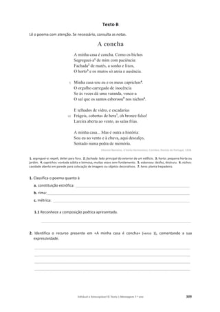 Editável e fotocopiável © Texto | Mensagens 7.o
ano 309
Texto B
Lê o poema com atenção. Se necessário, consulta as notas.
A concha
5
10
A minha casa é concha. Como os bichos
Segreguei-a1
de mim com paciência:
Fachada2
de marés, a sonho e lixos,
O horto3
e os muros só areia e ausência.
Minha casa sou eu e os meus caprichos4
.
O orgulho carregado de inocência
Se às vezes dá uma varanda, vence-a
O sal que os santos esboroou5
nos nichos6
.
E telhados de vidro, e escadarias
Frágeis, cobertas de hera7
, oh bronze falso!
Lareira aberta ao vento, as salas frias.
A minha casa... Mas é outra a história:
Sou eu ao vento e à chuva, aqui descalço,
Sentado numa pedra de memória.
Vitorino Nemésio, O bicho harmonioso, Coimbra, Revista de Portugal, 1938.
1. segreguei-a: expeli, deitei para fora. 2. fachada: lado principal do exterior de um edifício. 3. horto: pequena horta ou
jardim. 4. caprichos: vontade súbita e teimosa, muitas vezes sem fundamento. 5. esboroou: desfez, destruiu. 6. nichos:
cavidade aberta em parede para colocação de imagens ou objetos decorativos. 7. hera: planta trepadeira.
1. Classifica o poema quanto à
a. constituição estrófica: ________________________________________________________
b. rima:______________________________________________________________________
c. métrica: ___________________________________________________________________
1.1 Reconhece a composição poética apresentada.
__________________________________________________________________________
2. Identifica o recurso presente em «A minha casa é concha» (verso 1), comentando a sua
expressividade.
_____________________________________________________________________________
_____________________________________________________________________________
_____________________________________________________________________________
_____________________________________________________________________________
 