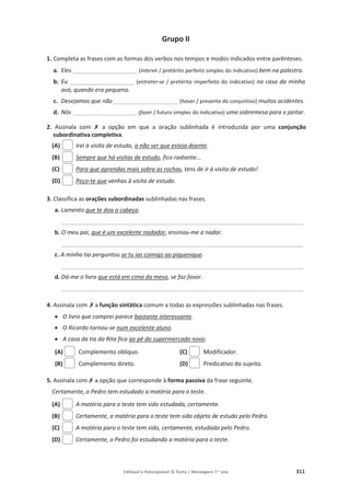 Editável e fotocopiável © Texto | Mensagens 7.o
ano 311
Grupo II
1. Completa as frases com as formas dos verbos nos tempos e modos indicados entre parênteses.
a. Eles ____________________ (intervir / pretérito perfeito simples do indicativo) bem na palestra.
b. Eu ____________________ (entreter-se / pretérito imperfeito do indicativo) na casa da minha
avó, quando era pequena.
c. Desejamos que não ____________________ (haver / presente do conjuntivo) muitos acidentes.
d. Nós ____________________ (fazer / futuro simples do indicativo) uma sobremesa para o jantar.
2. Assinala com ‫ݵ‬ a opção em que a oração sublinhada é introduzida por uma conjunção
subordinativa completiva.
(A) Irei à visita de estudo, a não ser que esteja doente.
(B) Sempre que há visitas de estudo, fico radiante...
(C) Para que aprendas mais sobre as rochas, tens de ir à visita de estudo!
(D) Peço-te que venhas à visita de estudo.
3. Classifica as orações subordinadas sublinhadas nas frases.
a. Lamento que te doa a cabeça.
__________________________________________________________________________________________
b. O meu pai, que é um excelente nadador, ensinou-me a nadar.
__________________________________________________________________________________________
c. A minha tia perguntou se tu ias comigo ao piquenique.
__________________________________________________________________________________________
d. Dá-me o livro que está em cima da mesa, se faz favor.
__________________________________________________________________________________________
4. Assinala com‫ݵ‬a função sintática comum a todas as expressões sublinhadas nas frases.
x O livro que comprei parece bastante interessante.
x O Ricardo tornou-se num excelente aluno.
x A casa da tia da Rita fica ao pé do supermercado novo.
(A) Complemento oblíquo. (C) Modificador.
(B) Complemento direto. (D) Predicativo do sujeito.
5. Assinala com‫ݵ‬
a opção que corresponde à forma passiva da frase seguinte.
Certamente, o Pedro tem estudado a matéria para o teste.
(A) A matéria para o teste tem sido estudada, certamente.
(B) Certamente, a matéria para o teste tem sido objeto de estudo pelo Pedro.
(C) A matéria para o teste tem sido, certamente, estudada pelo Pedro.
(D) Certamente, o Pedro foi estudando a matéria para o teste.
 