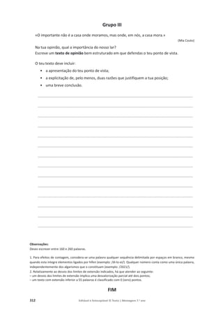 312 Editável e fotocopiável © Texto | Mensagens 7.o
ano
Grupo III
«O importante não é a casa onde moramos, mas onde, em nós, a casa mora.»
(Mia Couto)
Na tua opinião, qual a importância do nosso lar?
Escreve um texto de opinião bem estruturado em que defendas o teu ponto de vista.
O teu texto deve incluir:
• a apresentação do teu ponto de vista;
• a explicitação de, pelo menos, duas razões que justifiquem a tua posição;
• uma breve conclusão.
__________________________________________________________________________________
__________________________________________________________________________________
__________________________________________________________________________________
__________________________________________________________________________________
__________________________________________________________________________________
__________________________________________________________________________________
__________________________________________________________________________________
__________________________________________________________________________________
__________________________________________________________________________________
__________________________________________________________________________________
__________________________________________________________________________________
__________________________________________________________________________________
__________________________________________________________________________________
__________________________________________________________________________________
Observações:
Deves escrever entre 160 e 260 palavras.
1. Para efeitos de contagem, considera-se uma palavra qualquer sequência delimitada por espaços em branco, mesmo
quando esta integre elementos ligados por hífen (exemplo: /di-lo-ei/). Qualquer número conta como uma única palavra,
independentemente dos algarismos que o constituam (exemplo: /2021/).
2. Relativamente ao desvio dos limites de extensão indicados, há que atender ao seguinte:
– um desvio dos limites de extensão implica uma desvalorização parcial até dois pontos;
– um texto com extensão inferior a 55 palavras é classificado com 0 (zero) pontos.
FIM
 